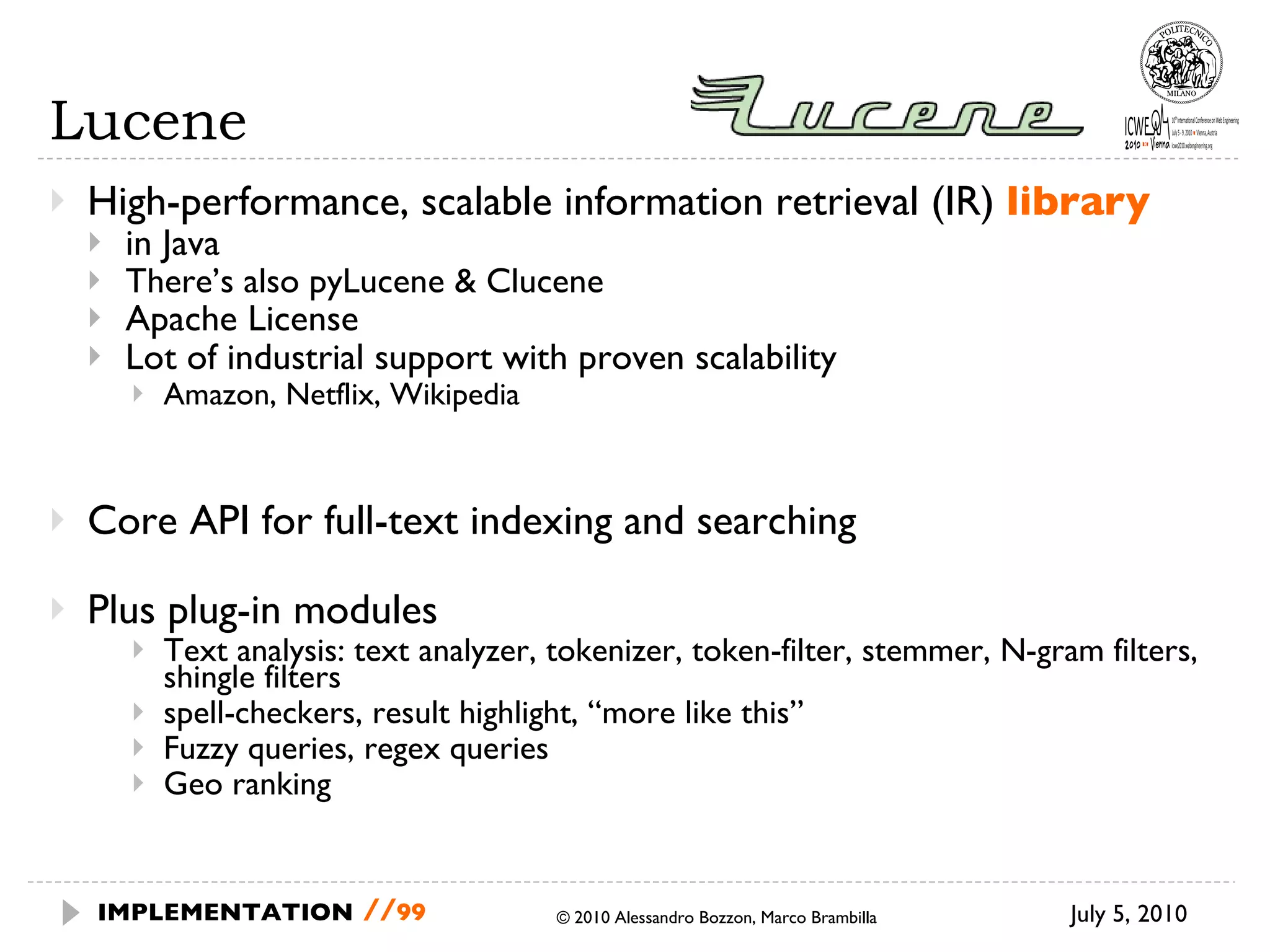 Lucene High-performance, scalable information retrieval (IR)  library in Java There’s also pyLucene & Clucene Apache License Lot of industrial support with proven scalability Amazon, Netflix, Wikipedia Core API for full-text indexing and searching Plus plug-in modules Text analysis: text analyzer, tokenizer, token-filter, stemmer, N-gram filters, shingle filters spell-checkers, result highlight, “more like this” Fuzzy queries, regex queries Geo ranking July 5, 2010  © 2010 Alessandro Bozzon, Marco Brambilla IMPLEMENTATION   // 