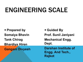  Prepared by
Somaiya Bhavin
Tank Chirag
Bhardiya Hiren
Gangani Divyesh
 Guided By
Prof. Sunil Janiyani
Mechanical Engg.
Dept.
Darshan Institute of
Engg. And Tech.,
Rajkot
ENGINEERING SCALE
 
