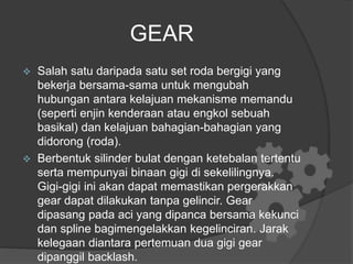 GEAR
 Salah satu daripada satu set roda bergigi yang
bekerja bersama-sama untuk mengubah
hubungan antara kelajuan mekanisme memandu
(seperti enjin kenderaan atau engkol sebuah
basikal) dan kelajuan bahagian-bahagian yang
didorong (roda).
 Berbentuk silinder bulat dengan ketebalan tertentu
serta mempunyai binaan gigi di sekelilingnya.
Gigi-gigi ini akan dapat memastikan pergerakkan
gear dapat dilakukan tanpa gelincir. Gear
dipasang pada aci yang dipanca bersama kekunci
dan spline bagimengelakkan kegelinciran. Jarak
kelegaan diantara pertemuan dua gigi gear
dipanggil backlash.
 