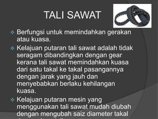 TALI SAWAT
 Berfungsi untuk memindahkan gerakan
atau kuasa.
 Kelajuan putaran tali sawat adalah tidak
seragam dibandingkan dengan gear
kerana tali sawat memindahkan kuasa
dari satu takal ke takal pasangannya
dengan jarak yang jauh dan
menyebabkan berlaku kehilangan
kuasa.
 Kelajuan putaran mesin yang
menggunakan tali sawat mudah diubah
dengan mengubah saiz diameter takal
 