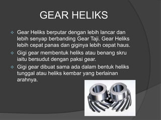 GEAR HELIKS
 Gear Heliks berputar dengan lebih lancar dan
lebih senyap berbanding Gear Taji. Gear Heliks
lebih cepat panas dan giginya lebih cepat haus.
 Gigi gear membentuk heliks atau benang skru
iaitu bersudut dengan paksi gear.
 Gigi gear dibuat sama ada dalam bentuk heliks
tunggal atau heliks kembar yang berlainan
arahnya.
 