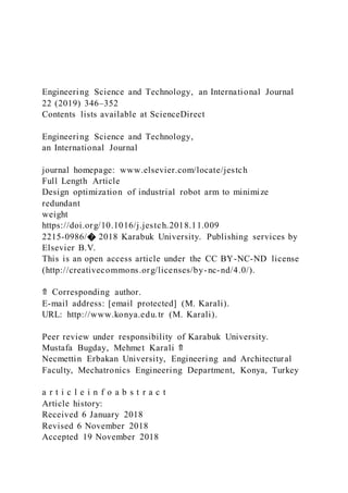 Engineering Science and Technology, an International Journal
22 (2019) 346–352
Contents lists available at ScienceDirect
Engineering Science and Technology,
an International Journal
journal homepage: www.elsevier.com/locate/jestch
Full Length Article
Design optimization of industrial robot arm to minimize
redundant
weight
https://doi.org/10.1016/j.jestch.2018.11.009
2215-0986/� 2018 Karabuk University. Publishing services by
Elsevier B.V.
This is an open access article under the CC BY-NC-ND license
(http://creativecommons.org/licenses/by-nc-nd/4.0/).
⇑ Corresponding author.
E-mail address: [email protected] (M. Karali).
URL: http://www.konya.edu.tr (M. Karali).
Peer review under responsibility of Karabuk University.
Mustafa Bugday, Mehmet Karali ⇑
Necmettin Erbakan University, Engineering and Architectural
Faculty, Mechatronics Engineering Department, Konya, Turkey
a r t i c l e i n f o a b s t r a c t
Article history:
Received 6 January 2018
Revised 6 November 2018
Accepted 19 November 2018
 