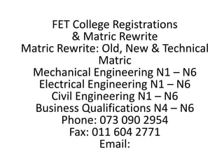 FET College Registrations
& Matric Rewrite
Matric Rewrite: Old, New & Technical
Matric
Mechanical Engineering N1 – N6
Electrical Engineering N1 – N6
Civil Engineering N1 – N6
Business Qualifications N4 – N6
Phone: 073 090 2954
Fax: 011 604 2771
Email:
 
