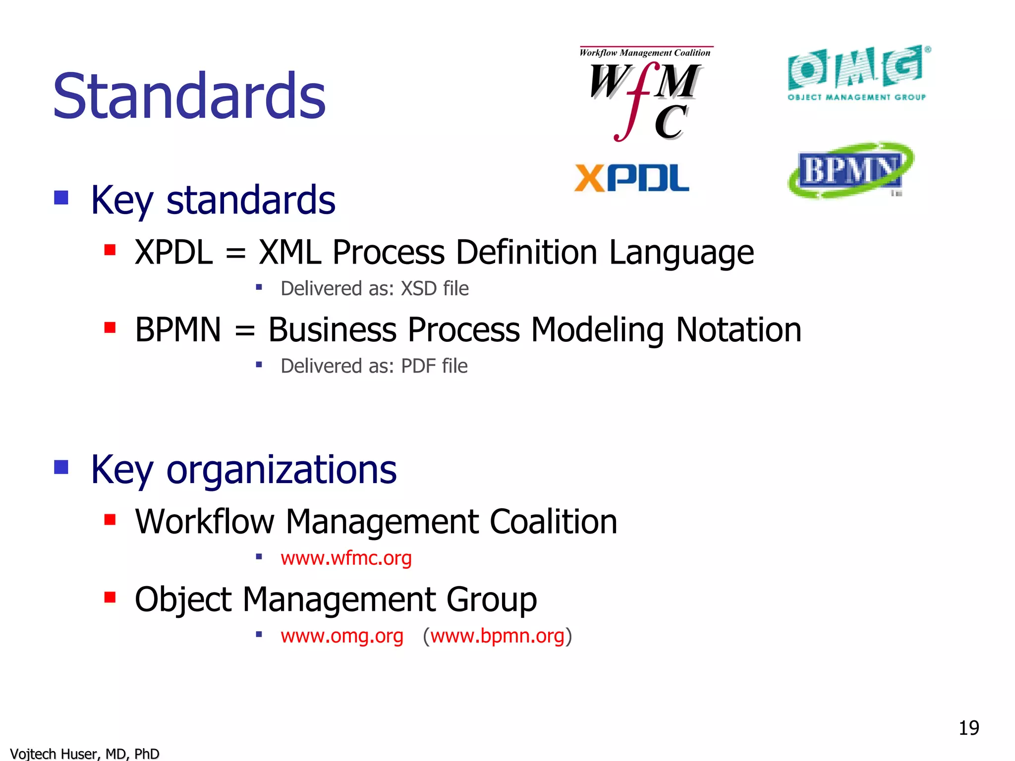 Standards Key standards XPDL = XML Process Definition Language Delivered as: XSD file BPMN = Business Process Modeling Notation Delivered as: PDF file Key organizations Workflow Management Coalition  www.wfmc.org   Object Management Group www.omg.org   ( www.bpmn.org ) 
