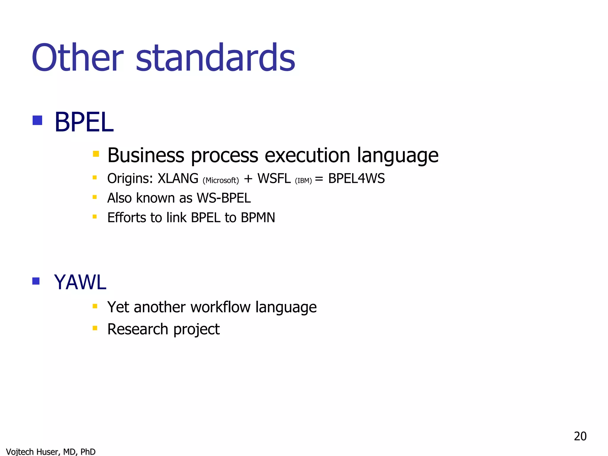 Other standards BPEL Business process execution language Origins: XLANG  (Microsoft)  + WSFL  (IBM)  = BPEL4WS Also known as WS-BPEL Efforts to link BPEL to BPMN YAWL Yet another workflow language Research project 