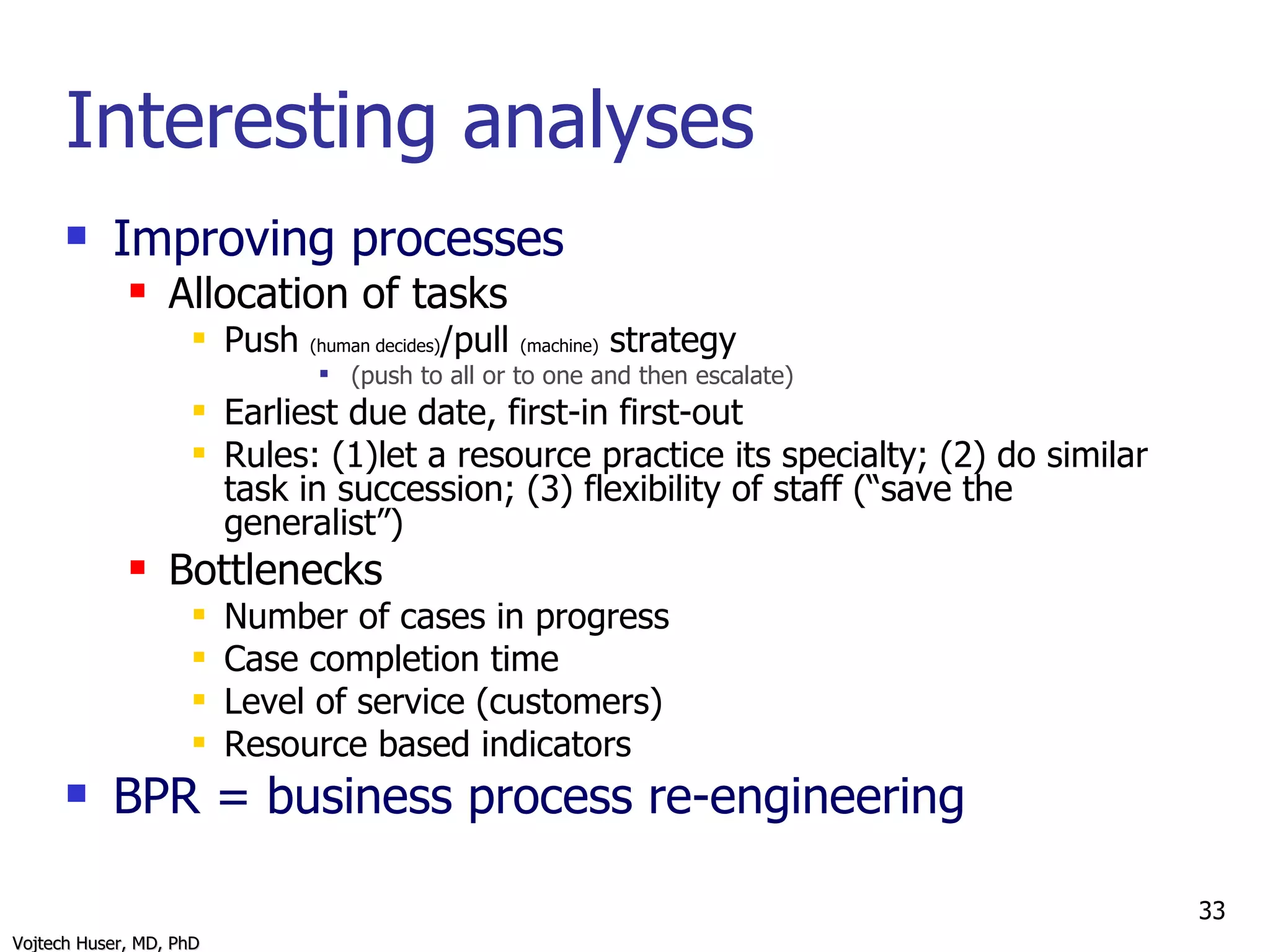 Interesting analyses Improving processes Allocation of tasks Push  (human decides) /pull  (machine)  strategy  (push to all or to one and then escalate) Earliest due date, first-in first-out Rules: (1)let a resource practice its specialty; (2) do similar task in succession; (3) flexibility of staff (“save the generalist”) Bottlenecks Number of cases in progress Case completion time Level of service (customers) Resource based indicators BPR = business process re-engineering 