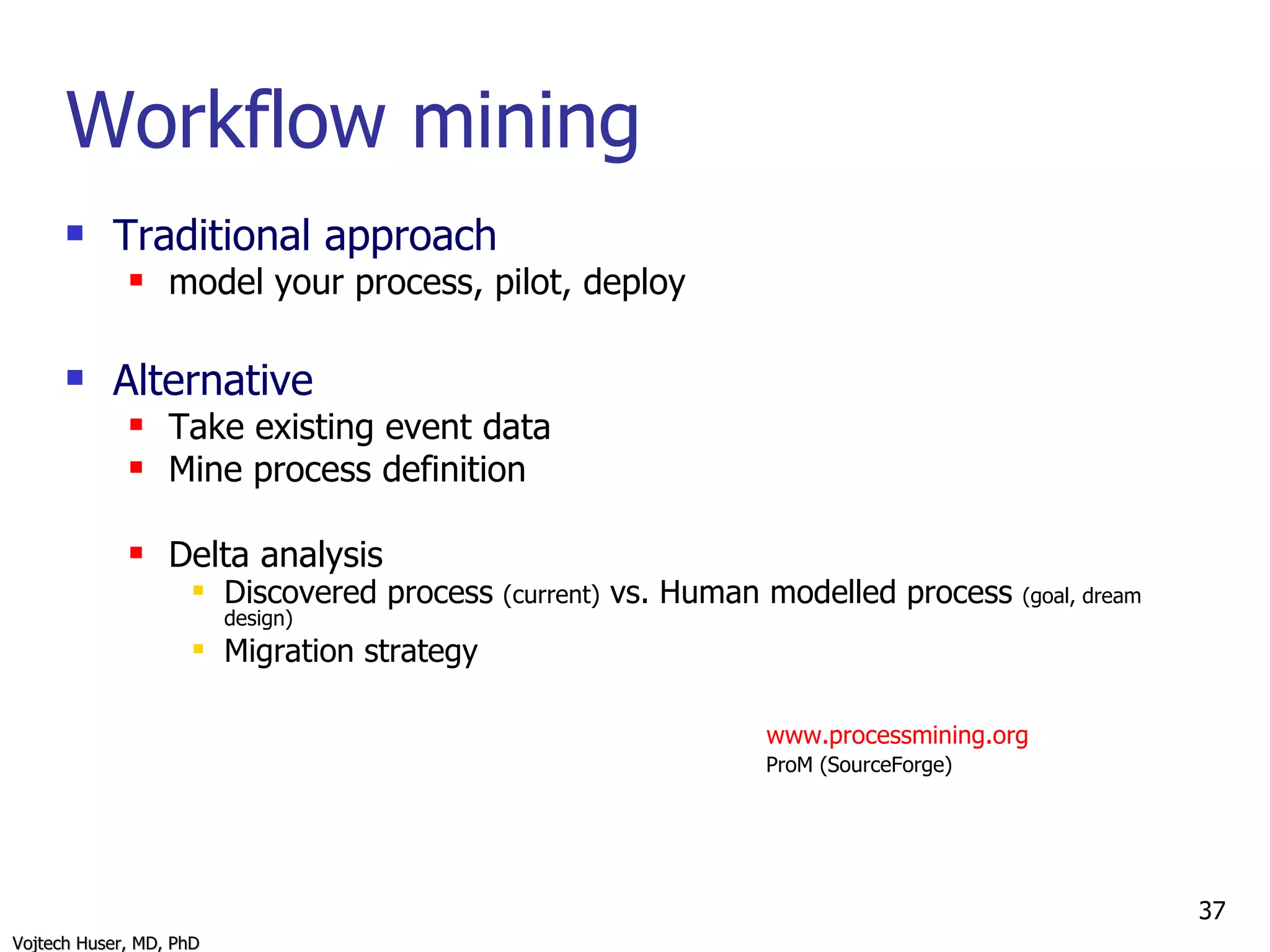 Workflow mining Traditional approach model your process, pilot, deploy Alternative Take existing event data Mine process definition  Delta analysis Discovered process  (current)  vs. Human modelled process  (goal, dream design) Migration strategy   www.processmining.org     ProM (SourceForge) 
