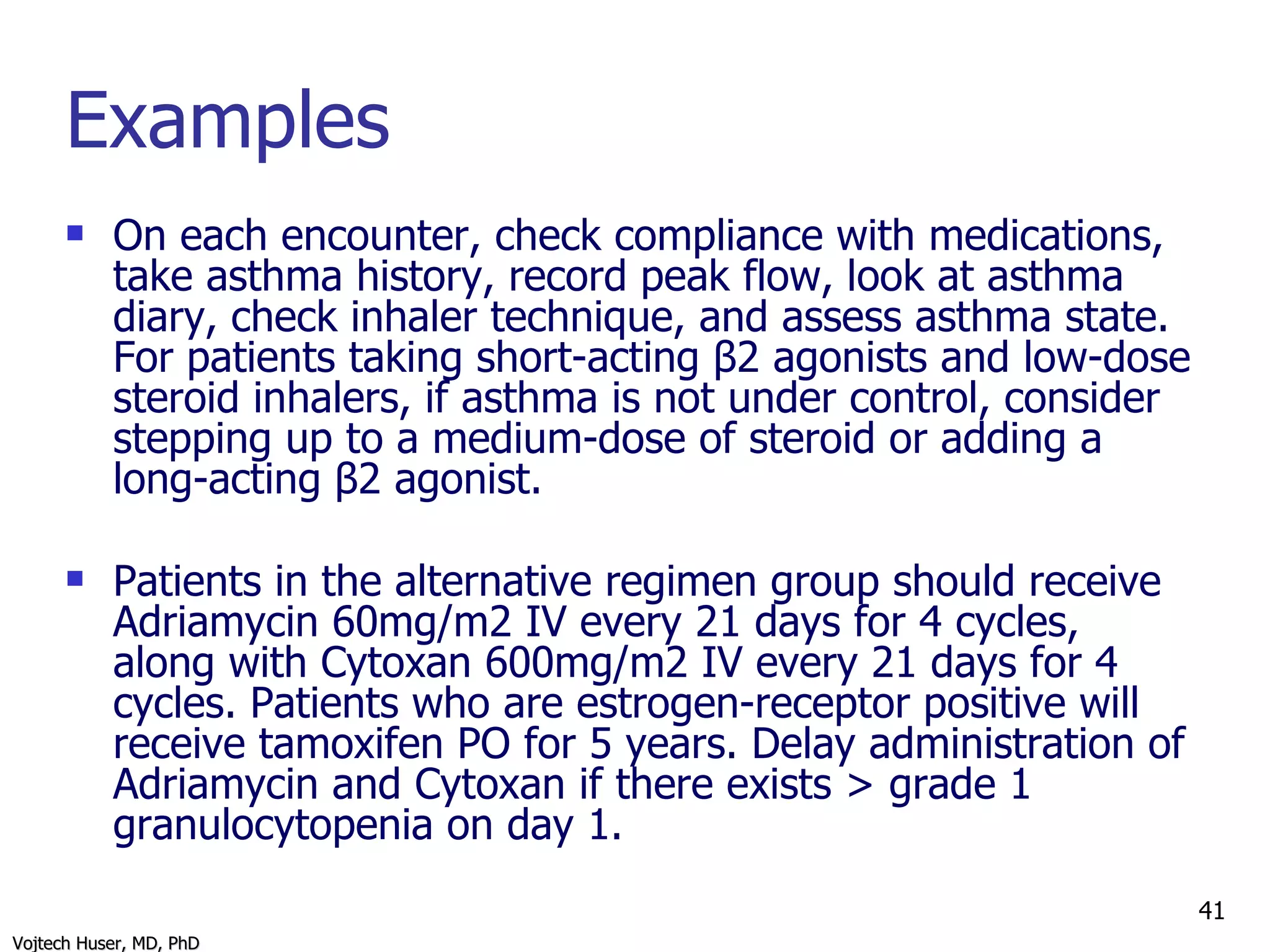 Examples On each encounter, check compliance with medications, take asthma history, record peak flow, look at asthma diary, check inhaler technique, and assess asthma state. For patients taking short-acting β2 agonists and low-dose steroid inhalers, if asthma is not under control, consider stepping up to a medium-dose of steroid or adding a long-acting β2 agonist. Patients in the alternative regimen group should receive Adriamycin 60mg/m2 IV every 21 days for 4 cycles, along with Cytoxan 600mg/m2 IV every 21 days for 4 cycles. Patients who are estrogen-receptor positive will receive tamoxifen PO for 5 years. Delay administration of Adriamycin and Cytoxan if there exists > grade 1 granulocytopenia on day 1. 