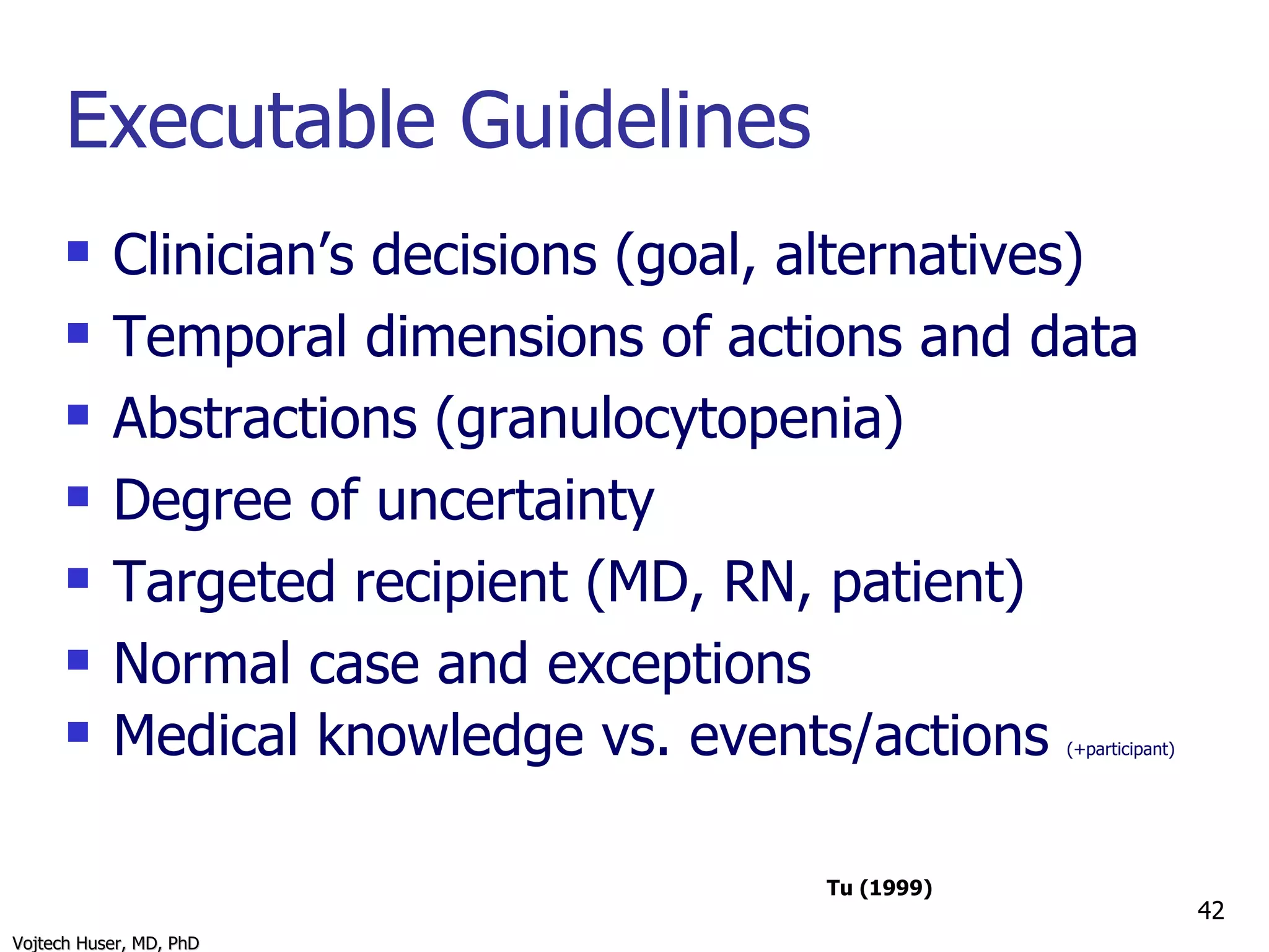 Executable Guidelines Clinician’s decisions (goal, alternatives) Temporal dimensions of actions and data Abstractions (granulocytopenia) Degree of uncertainty Targeted recipient (MD, RN, patient) Normal case and exceptions Medical knowledge vs. events/actions  (+participant) Tu (1999) 