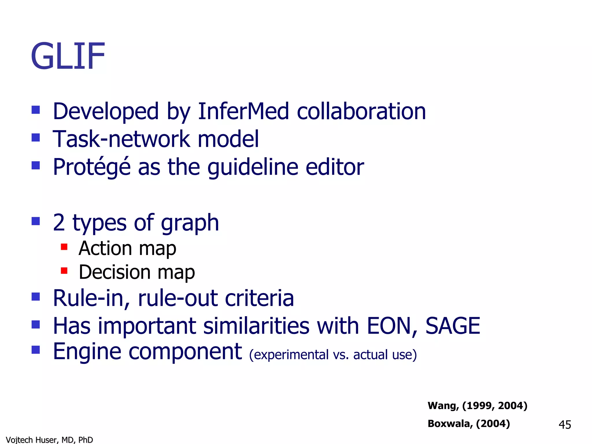GLIF Developed by InferMed collaboration Task-network model Protégé as the guideline editor 2 types of graph Action map Decision map Rule-in, rule-out criteria Has important similarities with EON, SAGE Engine component  (experimental vs. actual use) Wang, (1999, 2004) Boxwala, (2004) 