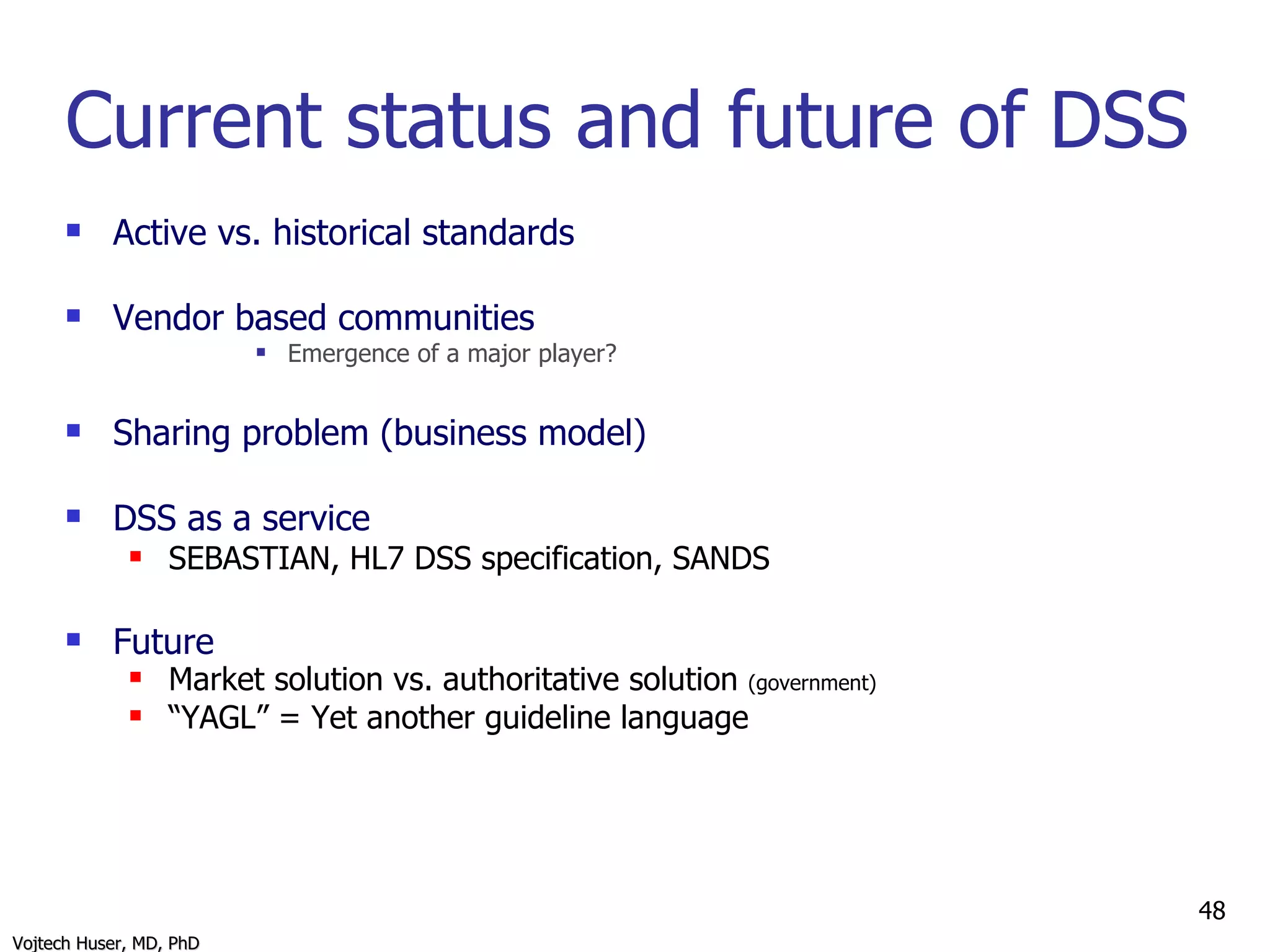 Current status and future of DSS Active vs. historical standards Vendor based communities Emergence of a major player? Sharing problem (business model) DSS as a service  SEBASTIAN, HL7 DSS specification, SANDS Future Market solution vs. authoritative solution  (government) “ YAGL” = Yet another guideline language 