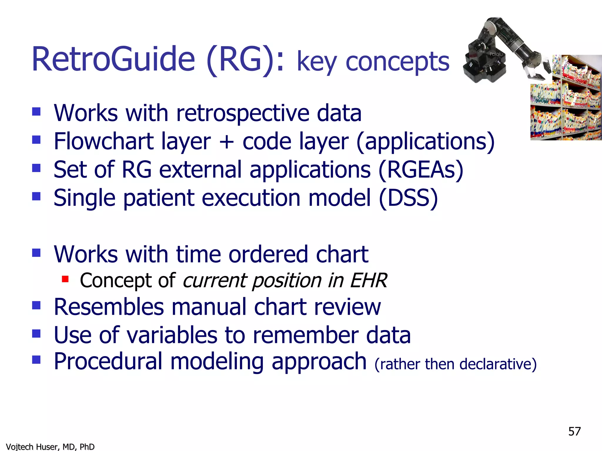 RetroGuide (RG):  key concepts Works with retrospective data Flowchart layer + code layer (applications) Set of RG external applications (RGEAs) Single patient execution model (DSS) Works with time ordered chart Concept of  current position in EHR Resembles manual chart review Use of variables to remember data Procedural modeling approach  (rather then declarative) 