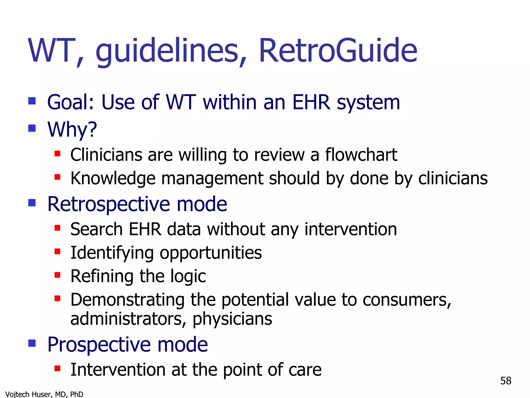 WT, guidelines, RetroGuide Goal: Use of WT within an EHR system Why? Clinicians are willing to review a flowchart Knowledge management should by done by clinicians Retrospective mode Search EHR data without any intervention Identifying opportunities Refining the logic Demonstrating the potential value to consumers, administrators, physicians Prospective mode Intervention at the point of care 