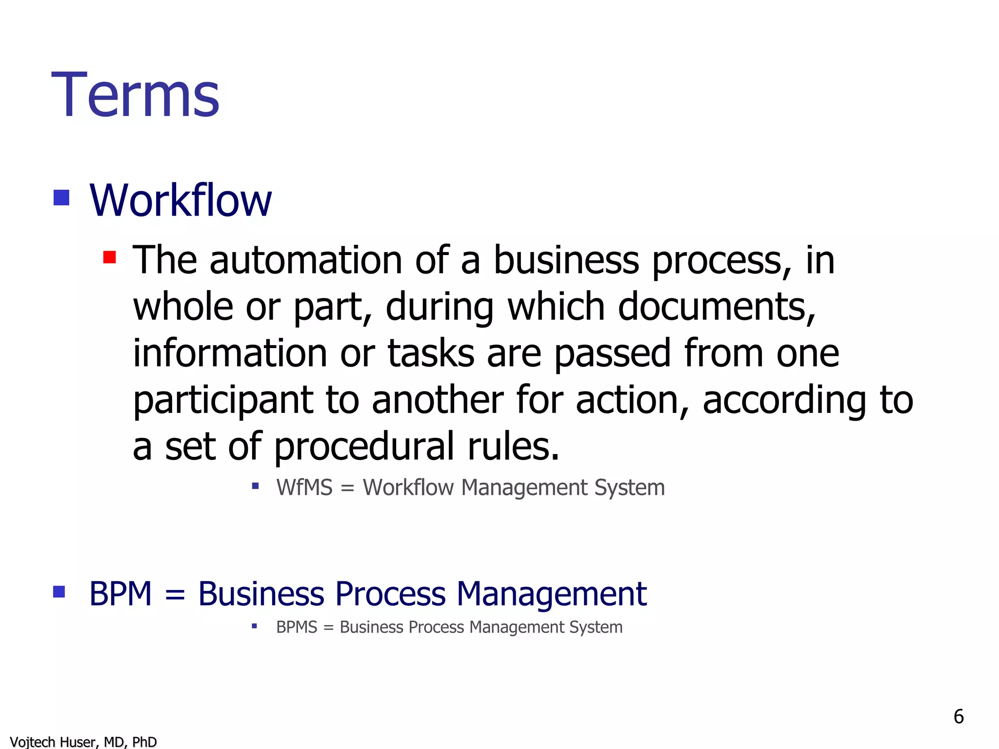 Terms Workflow The automation of a business process, in whole or part, during which documents, information or tasks are passed from one participant to another for action, according to a set of procedural rules. WfMS = Workflow Management System BPM = Business Process Management BPMS = Business Process Management System 