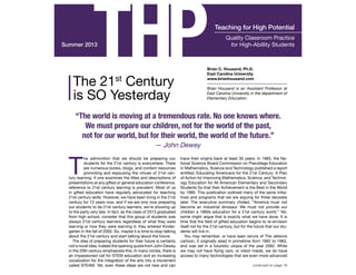 Teaching THP for High Potential 
Summer 2013 
“The world is moving at a tremendous rate. No one knows where. 
We must prepare our children, not for the world of the past, 
not for our world, but for their world, the world of the future.” 
— John Dewey 
The admonition that we should be preparing our 
students for the 21st century is everywhere. There 
are numerous books, blogs, and content resources 
promoting and espousing the virtues of 21st cen-tury 
learning. If one examines the titles and descriptions of 
presentations at any gifted or general education conference, 
reference to 21st century learning is prevalent. Most of us 
in gifted education have regularly advocated for teaching 
21st century skills. However, we have been living in the 21st 
century for 13 years now, and if we are only now preparing 
our students to be 21st century learners, we’re showing up 
to the party very late. In fact, as the class of 2013 graduated 
from high school, consider that this group of students was 
always 21st century learners regardless of what they were 
learning or how they were learning it; they entered Kinder-garten 
in the fall of 2000. So, maybe it is time to stop talking 
about the 21st century and start talking about the future. 
The idea of preparing students for their future is certainly 
not a novel idea. Indeed the opening quote from John Dewey 
in the 20th century emphasizes this. In many circles, there is 
an impassioned call for STEM education and an increasing 
vocalization for the integration of the arts into a movement 
called STEAM. Yet, even these ideas are not new and can 
Quality Classroom Practice 
for High-Abillity Students 
Brian C. Housand, Ph.D. 
East Carolina University 
www.brianhousand.com 
Brian Housand is an Assistant Professor at 
East Carolina University in the department of 
Elementary Education. 
trace their origins back at least 30 years. In 1983, the Na-tional 
Science Board Commission on Precollege Education 
in Mathematics, Science and Technology published a report 
entitled, Educating Americans for the 21st Century: A Plan 
of Action for Improving Mathematics, Science, and Technol-ogy 
Education for All American Elementary and Secondary 
Students So that their Achievement is the Best in the World 
by 1995. This publication outlined many of the same initia-tives 
and programs that we are arguing for three decades 
later. The executive summary chided, “America must not 
become an industrial dinosaur. We must not provide our 
children a 1960s education for a 21st century world.” Yet, 
some might argue that is exactly what we have done. It is 
time that the field of gifted education begins to re-envision 
itself not for the 21st century, but for the future that our stu-dents 
will live in. 
You may remember, or have seen reruns of The Jetsons 
cartoon. It originally aired in primetime from 1962 to 1963, 
and was set in a futuristic utopia of the year 2062. While 
we may not have flying cars, or robot maids, we do have 
access to many technologies that are even more advanced 
continued on page 18 
The 21st Century 
is SO Yesterday 
INSIDE THIS ISSUE 
FEATURE ARTICLES Smart Cookies 15 
 