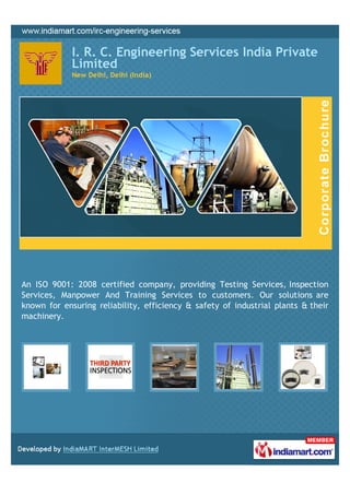 I. R. C. Engineering Services India Private
             Limited
             New Delhi, Delhi (India)




An ISO 9001: 2008 certified company, providing Testing Services, Inspection
Services, Manpower And Training Services to customers. Our solutions are
known for ensuring reliability, efficiency & safety of industrial plants & their
machinery.
 