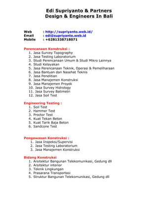 Edi Supriyanto & Partners 
Design & Engineers In Bali 
Web : http://supriyanto.web.id/ 
Email : edi@supriyanto.web.id 
Mobile : +6281338718071 
Perencanaan Konstruksi : 
1. Jasa Survey Topography 
2. Jasa Testing Laboratorium 
3. Studi Perencanaan Umum & Studi Mikro Lainnya 
4. Studi Kelayakan 
5. Jasa Perencanaan Teknik, Operasi & Pemeliharaan 
6. Jasa Bantuan dan Nasehat Teknis 
7. Jasa Penelitian 
8. Jasa Manajemen Konstruksi 
9. Jasa Manajemen Proyek 
10. Jasa Survey Hidrology 
11. Jasa Survey Batimetri 
12. Jasa Soil Test 
Engineering Testing : 
1. Soil Test 
2. Hammer Test 
3. Proctor Test 
4. Kuat Tekan Beton 
5. Kuat Tarik Baja Beton 
6. Sandcone Test 
Pengawasan Konstruksi : 
1. Jasa Inspeksi/Supervisi 
2. Jasa Testing Laboratorium 
3. Jasa Manajemen Konstruksi 
Bidang Konstruksi 
1. Arsitektur Bangunan Telekomunikasi, Gedung dll 
2. Arsitektur interior 
3. Teknik Lingkungan 
4. Prasarana Transportasi 
5. Struktur Bangunan Telekomunikasi, Gedung dll 
 