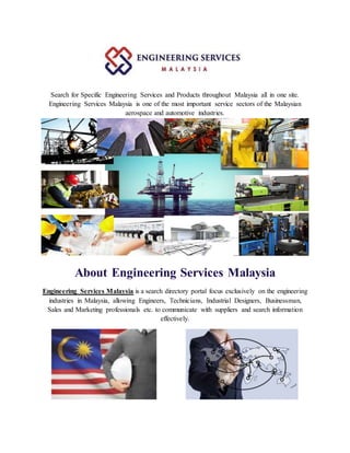 Search for Specific Engineering Services and Products throughout Malaysia all in one site.
Engineering Services Malaysia is one of the most important service sectors of the Malaysian
aerospace and automotive industries.
About Engineering Services Malaysia
Engineering Services Malaysia is a search directory portal focus exclusively on the engineering
industries in Malaysia, allowing Engineers, Technicians, Industrial Designers, Businessman,
Sales and Marketing professionals etc. to communicate with suppliers and search information
effectively.
 