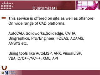 This service is offered on site as well as offshore
On wide range of CAD platforms.
AutoCAD, Solidworks,Solidedge, CATIA,
Unigraphics, Pro/Engineer, I-DEAS, ADAMS,
ANSYS etc,
Using tools like AutoLISP, ARX, VisualLISP,
VBA, C/C++/VC++, XML, API
Customizati
on
 