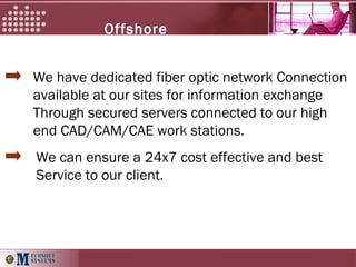 Offshore
services
We have dedicated fiber optic network Connection
available at our sites for information exchange
Through secured servers connected to our high
end CAD/CAM/CAE work stations.
We can ensure a 24x7 cost effective and best
Service to our client.
 
