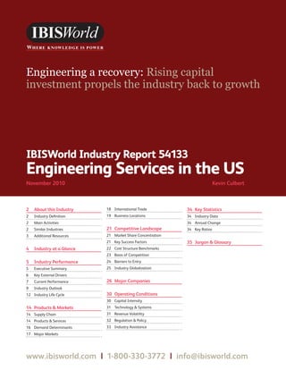 WWW.IBISWORLD.COM                                         EngineeringServicesintheUS November 2010   1




Engineering a recovery: Rising capital
investment propels the industry back to growth




IBISWorld Industry Report 54133
Engineering Services in the US
November2010                                                             KevinCulbert



2 AboutthisIndustry     18 International Trade          34 KeyStatistics
2   Industry Definition    19 Business Locations           34 Industry Data
2   Main Activities                                        34 Annual Change
2   Similar Industries     21 CompetitiveLandscape       34 Key Ratios
3   Additional Resources   21 Market Share Concentration
                           21 Key Success Factors          35 JargonGlossary
4 IndustryataGlance    22 Cost Structure Benchmarks
                           23 Basis of Competition
5 IndustryPerformance    24 Barriers to Entry
5   Executive Summary      25 Industry Globalization
6   Key External Drivers
7   Current Performance    26 MajorCompanies
9   Industry Outlook
12 Industry Life Cycle     30 OperatingConditions
                           30 Capital Intensity
14 ProductsMarkets     31 Technology  Systems
14 Supply Chain            31 Revenue Volatility
14 Products  Services     32 Regulation  Policy
16 Demand Determinants     33 Industry Assistance
17 Major Markets




www.ibisworld.com|1-800-330-3772|info @ibisworld.com
 