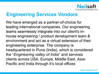Engineering Services Vendors
We have emerged as a partner-of-choice for
leading international companies. Our engineering
teams seamlessly integrate into our client's in-
house engineering / product development team &
environment and act as a virtual extension of their
engineering enterprise. The company is
headquartered in Pune (India), which is considered
the “Engineering valley of India” and services
clients across USA, Europe, Middle East, Asia-
Pacific and India through it’s local offices
www.neilsoft.com
 