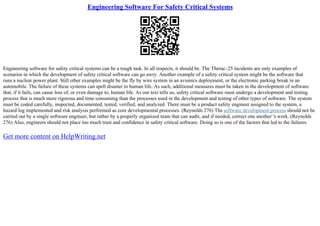 Engineering Software For Safety Critical Systems
Engineering software for safety critical systems can be a tough task. In all respects, it should be. The Therac–25 incidents are only examples of
scenarios in which the development of safety critical software can go awry. Another example of a safety critical system might be the software that
runs a nuclear power plant. Still other examples might be the fly by wire system in an avionics deployment, or the electronic parking break in an
automobile. The failure of these systems can spell disaster to human life. As such, additional measures must be taken in the development of software
that, if it fails, can cause loss of, or even damage to, human life. As our text tells us, safety critical software must undergo a development and testing
process that is much more rigorous and time consuming than the processes used in the development and testing of other types of software. The system
must be coded carefully, inspected, documented, tested, verified, and analyzed. There must be a product safety engineer assigned to the system, a
hazard log implemented and risk analysis performed as core developmental processes. (Reynolds 276) The software development process should not be
carried out by a single software engineer, but rather by a properly organized team that can audit, and if needed, correct one another 's work. (Reynolds
276) Also, engineers should not place too much trust and confidence in safety critical software. Doing so is one of the factors that led to the failures
Get more content on HelpWriting.net
 