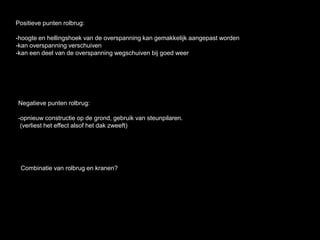 Negatieve punten rolbrug:
-opnieuw constructie op de grond, gebruik van steunpilaren.
(verliest het effect alsof het dak zweeft)
Positieve punten rolbrug:
-hoogte en hellingshoek van de overspanning kan gemakkelijk aangepast worden
-kan overspanning verschuiven
-kan een deel van de overspanning wegschuiven bij goed weer
Combinatie van rolbrug en kranen?
 