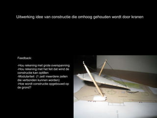 Uitwerking idee van constructie die omhoog gehouden wordt door kranen
Feedback:
-Hou rekening met grote overspanning
-Hou rekening met het feit dat wind de
constructie kan optillen
-Modulariteit (1 zeil/ meerdere zeilen
die verbonden kunnen worden)
-Hoe wordt constructie opgebouwd op
de grond?
 