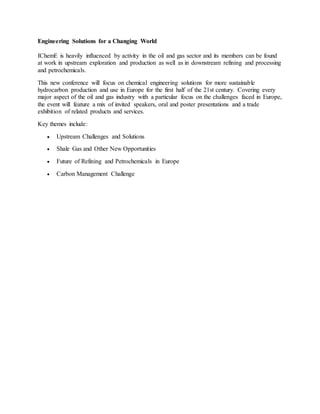 Engineering Solutions for a Changing World
IChemE is heavily influenced by activity in the oil and gas sector and its members can be found
at work in upstream exploration and production as well as in downstream refining and processing
and petrochemicals.
This new conference will focus on chemical engineering solutions for more sustainable
hydrocarbon production and use in Europe for the first half of the 21st century. Covering every
major aspect of the oil and gas industry with a particular focus on the challenges faced in Europe,
the event will feature a mix of invited speakers, oral and poster presentations and a trade
exhibition of related products and services.
Key themes include:
 Upstream Challenges and Solutions
 Shale Gas and Other New Opportunities
 Future of Refining and Petrochemicals in Europe
 Carbon Management Challenge
 