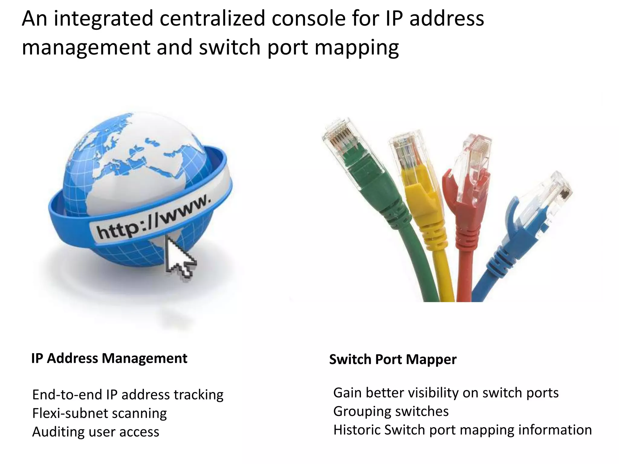 An integrated centralized console for IP address
management and switch port mapping
End-to-end IP address tracking
Flexi-subnet scanning
Auditing user access
Gain better visibility on switch ports
Grouping switches
Historic Switch port mapping information
IP Address Management Switch Port Mapper
 