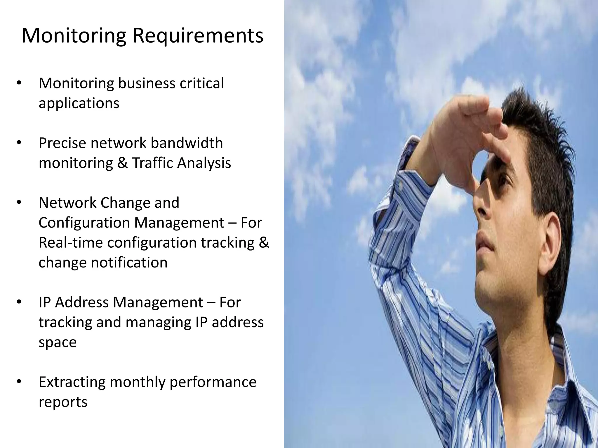 Monitoring Requirements
• Monitoring business critical
applications
• Precise network bandwidth
monitoring & Traffic Analysis
• Network Change and
Configuration Management – For
Real-time configuration tracking &
change notification
• IP Address Management – For
tracking and managing IP address
space
• Extracting monthly performance
reports
 