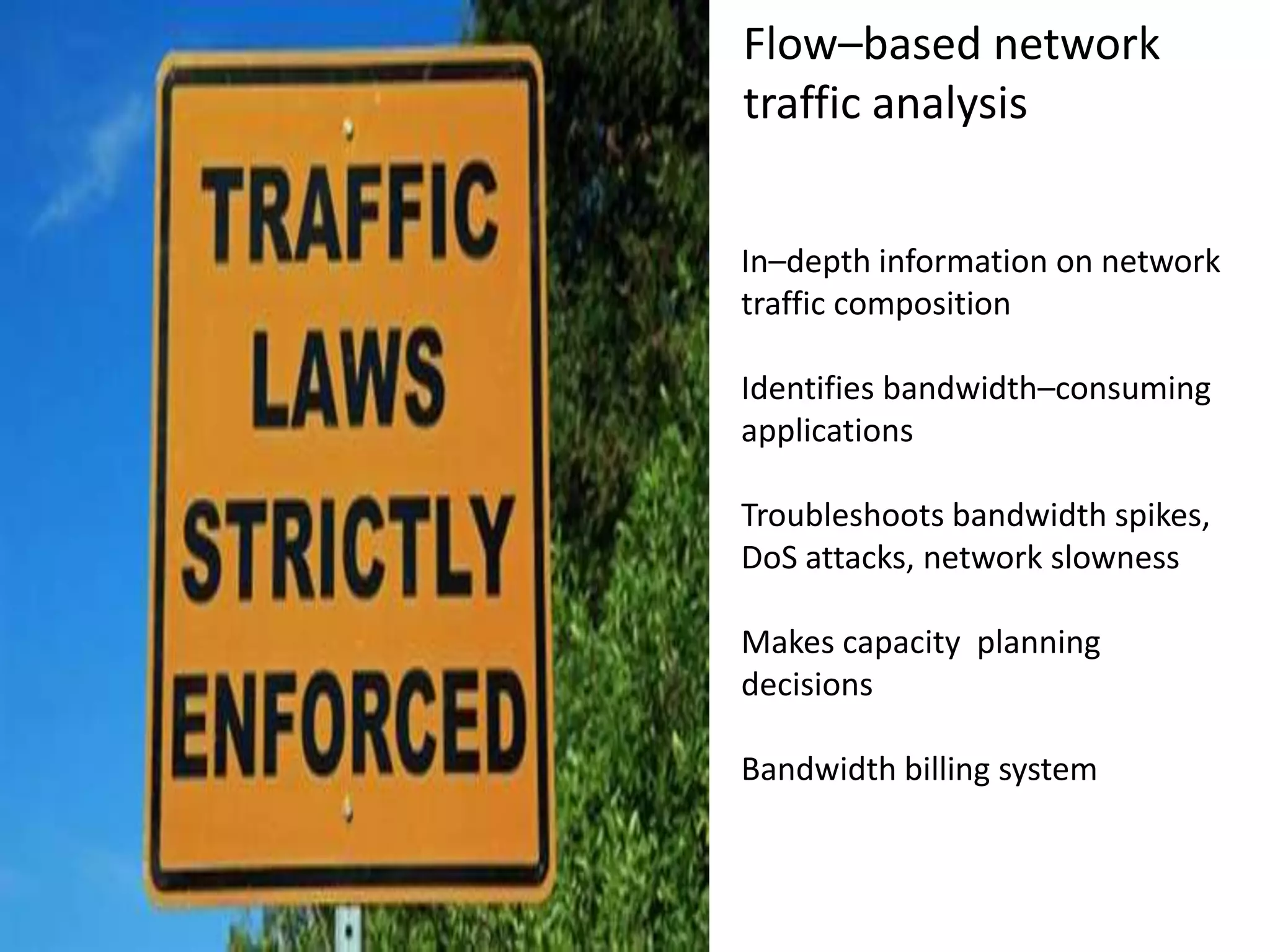 Flow–based network
traffic analysis
In–depth information on network
traffic composition
Identifies bandwidth–consuming
applications
Troubleshoots bandwidth spikes,
DoS attacks, network slowness
Makes capacity planning
decisions
Bandwidth billing system
 