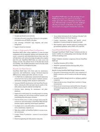 • Use pipe specification access and rules.
• Edit data efficiently using Plant Editing in a non-graphic
environment across all P&IDs in the plant.
• Take advantage of HAZOP, logic diagrams, and action
management.
• Support a hosted environment.
Create A High-quality Plant Configuration
SmartPlant P&ID offers unique capabilities to create the plant
configuration with all equipment, pipelines and instruments and to
create a connectivity and relationship between these assets that
will help better verify and use the design throughout the complete
plant life cycle. SmartPlant P&ID helps you create, access and
manage your data. The software focuses on the plant data instead
of on drafting, with all P&ID information stored in the data model
including connectivity throughout the plant.
Benefits for Plant Owners
SmartPlant P&ID helps O/Os better plan for maintenance,
expansions, and modifications; manage risk-based inspection
(RBI) processes; enhance plant safety; and more. You can:
• Use P&ID data in complementary operational and engineering
critical activities such as safety analysis, hydraulic analysis
optimization, managing LDAR, and process optimizations.
• Automate HAZOP identifications with SmartPlant Process
Safety, reducing the effort and improving the quality of the
safety analysis using the corporate knowledge base.
• Facilitate better planning for maintenance and plant
shutdowns.
• Support the as-built project by executing projects in running
plants, keeping new and existing situations separate, and
consolidating them after project execution.
• Find first block valves to safely exchange assets using the
connectivity and relationships in SmartPlant P&ID through
automatic tagouts, supporting lockout/tagout capabilities.
• Use display sets to create deliverables to execute specific tasks
such as maintenance, inspection, etc.
• Make data available via SmartPlant Explorer in an easy-to-use,
safe environment.
• Conduct "What if" production scenarios to access project
capabilities.
• Check for engineering and safety practices using rules.
• Access related information for the "roadmap of the plant" with
SmartPlant Enterprise for Owner Operators.
• Conduct maintenance planning and identify critical
dependence of systems through the connectivity model.
• Meet regulatory agency demands and prove compliance with
governmental regulations, such as OSHA, EPA, and FDA.
SmartPlant P&ID Design Validation
Intergraph SmartPlant® P&ID Design Validation provides an
iterative workflow for verifying piping system drawings at the data
attributes & topology levels.
Design Validation streamlines comparisons between SmartPlant
P&ID and:
• SmartPlant Isometrics (PCFs, PODs)
• ISOGEN® -generated isometrics/drawings (IDFs, PCFs)
• PDMS models (DATAL)
Benefits of using SmartPlant P&ID Design Validation include:
• Prevention of downstream errors due to easy comparison of
P&IDs, isometrics, and 3D models at the data and topology
levels
• Increased reliability through rule-driven, intelligent, graphical
comparison
• Improved data accuracy through better resolution of design
inconsistencies
• Reduced risk in maintenance and modification through a
synchronized engineering data set for P&IDs, isometrics, and
3D models
SmartPlant P&ID Design Validation allows navigation of the logical (2D) P&ID and provides
graphical detailed views of the (3D) model data to examine the topology of related plant items.
12
 