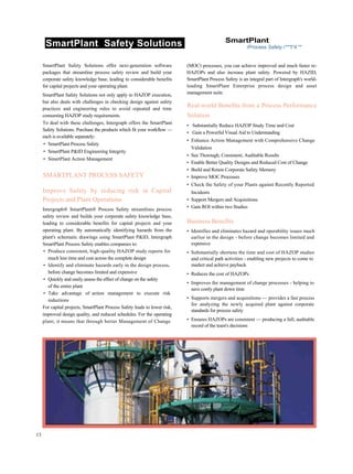 SmartPlant Safety Solutions SmartPlant
rProcess Safety r***t*4 **
SmartPlant Safety Solutions offer next-generation software
packages that streamline process safety review and build your
corporate safety knowledge base, leading to considerable benefits
for capital projects and your operating plant.
SmartPlant Safety Solutions not only apply to HAZOP execution,
but also deals with challenges in checking design against safety
practices and engineering rules to avoid repeated and time
consuming HAZOP study requirements.
To deal with these challenges, Intergraph offers the SmartPlant
Safety Solutions. Purchase the products which fit your workflow —
each is available separately:
• SmartPlant Process Safety
• SmartPlant P&ID Engineering Integrity
• SmartPlant Action Management
SMARTPLANT PROCESS SAFETY
Improve Safety by reducing risk in Capital
Projects and Plant Operations
Intergraph® SmartPlant® Process Safety streamlines process
safety review and builds your corporate safety knowledge base,
leading to considerable benefits for capital projects and your
operating plant. By automatically identifying hazards from the
plant's schematic drawings using SmartPlant P&ID, Intergraph
SmartPlant Process Safety enables companies to:
• Produce consistent, high-quality HAZOP study reports for
much less time and cost across the complete design
• Identify and eliminate hazards early in the design process,
before change becomes limited and expensive
• Quickly and easily assess the effect of change on the safety
of the entire plant
• Take advantage of action management to execute risk
reductions
For capital projects, SmartPlant Process Safety leads to lower risk,
improved design quality, and reduced schedules. For the operating
plant, it means that through better Management of Change
(MOC) processes, you can achieve improved and much faster re-
HAZOPs and also increase plant safety. Powered by HAZID,
SmartPlant Process Safety is an integral part of Intergraph's world-
leading SmartPlant Enterprise process design and asset
management suite.
Real-world Benefits from a Process Performance
Solution
• Substantially Reduce HAZOP Study Time and Cost
• Gain a Powerful Visual Aid to Understanding
• Enhance Action Management with Comprehensive Change
Validation
• See Thorough, Consistent, Auditable Results
• Enable Better Quality Designs and Reduced Cost of Change
• Build and Retain Corporate Safety Memory
• Improve MOC Processes
• Check the Safety of your Plants against Recently Reported
Incidents
• Support Mergers and Acquisitions
• Gain ROI within two Studies
Business Benefits
• Identifies and eliminates hazard and operability issues much
earlier in the design - before change becomes limited and
expensive
• Substantially shortens the time and cost of HAZOP studies
and critical path activities - enabling new projects to come to
market and achieve payback
• Reduces the cost of HAZOPs
• Improves the management of change processes - helping to
save costly plant down time
• Supports mergers and acquisitions — provides a fast process
for analyzing the newly acquired plant against corporate
standards for process safety
• Ensures HAZOPs are consistent — producing a full, auditable
record of the team's decisions
13
 