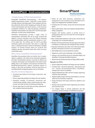 SmartPlant Instrumentation
A Single Source of Plant Instrumentation
Intergraph® SmartPlant® Instrumentation — the industry-
leading instrumentation solution - helps EPCs execute projects
with high efficiency and design quality. Owner operators can lower
their operational risks by better managing and storing the history
of their instrumentation and control systems, as well as prevent
unscheduled shutdowns by improved planning maintenance.
SmartPlant Instrumentation also helps EPCs and O/Os plan plant
expansions or control system modernizations.
SmartPlant Instrumentation provides a single source of
instrumentation information that can be easily accessed and
updated. It ensures consistency across the different instrument
tasks and deliverables, which are automatically created as a "view"
of the design data. The software pays for itself by providing
information quickly and accurately. Since there is a single data
source, it eliminates the need to search for information in multiple
locations. Its External Function allows for on-the-fly data
validation and data entry-based custom rules which can access
external data sources.
Why Choose SmartPlant Instrumentation?
SmartPlant Instrumentation helps you shorten time to market,
improve compliance with safety and environmental regulations,
and reduce instrumentation expenses. It provides an efficient way
to engineer and manage your instrumentation and control system
adding value to your company's work processes and bottom line.
SmartPlantlnstrumentation supports distributed projects in
hosting or thin-client environments, which has been proven to
yield large benefits on largescale projects, such as LNG plants.
Benefits for Owner/Operators
• Streamline data handover from design to operations and
maintenance
• Enforce engineering standards with design rules and validation
• Streamline assembly of instrument construction and
commissioning packages during commissioning and enjoy
accurate, up-to-date test status for planning and reporting
• Promote rapid input of as-built data, providing a platform for
safe, compliant startup and operations
SmartPlant
fInstrumentation
Pa we ma by IN too) a"
• Enable all users plant operations, maintenance and
management to access consistent, current information from a
single source (Supported by SmartPlant Explorer)
• Exchange data with vendors, saving time and increasing data
quality
• Improve plant uptime, safety and compliance through effective
change management
• Integrate with business systems to provide access to
instrumentation data across the entire life cycle through the
SAP R/3 interface
• Better schedule plant shutdowns with accurate, current data and
a long-range view of instrument behavior
• Maintain instrument performance through capture and analysis
of calibration, as-found and as-left, through the Fluke interface
• Keep plant information up-to-date with as-built functionality
and allow multi-project execution on an existing facility
• Add multiple process cases for production scenarios
• Support new control system technology, such as Fieldbus
• Integrate with SmartPlant Electrical, SmartPlant P&ID, and
SmartPlant 3D through SmartPlant Enterprise
• Benefit from the Dimensional Data for Piping (DDP) module
Benefits for EPCs
• Enforce engineering standards with design rules and validation
• Facilitate faster, concurrent engineering reducing hours and
cost — because all instrumentation data is consolidated,
managed and revised in one database
• Support distributed inter-office and inter-company engineering
using thin client technology
• Support Fieldbus designs with rules and flexibility to mix-and-
match the best instrument components
• Design automation with wiring, connectivity validation, cross
wiring, etc.
• Interface with up-and down-stream engineering, procurement,
and construction tasks
• Use template design to increase productivity and data
consistency and take advantage of established best practices
15
 