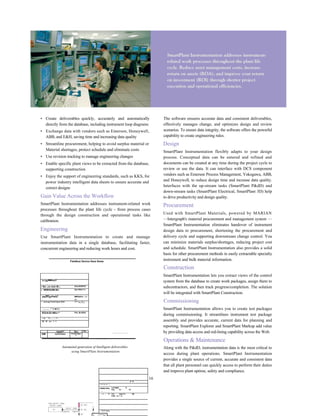 • Create deliverables quickly, accurately and automatically
directly from the database, including instrument loop diagrams
• Exchange data with vendors such as Emerson, Honeywell,
ABB, and E&H, saving time and increasing data quality
• Streamline procurement, helping to avoid surplus material or
Material shortages, protect schedule and eliminate costs
• Use revision tracking to manage engineering changes
• Enable specific plant views to be extracted from the database,
supporting construction
• Enjoy the support of engineering standards, such as KKS, for
power industry intelligent data sheets to ensure accurate and
correct designs
Gain Value Across the Workflow
SmartPlant Instrumentation addresses instrument-related work
processes throughout the plant life cycle - from process cases
through the design construction and operational tasks like
calibration.
Engineering
Use SmartPlant Instrumentation to create and manage
instrumentation data in a single database, facilitating faster,
concurrent engineering and reducing work hours and cost.
Fieldbus Device Dara Snew
"™
llaB
""
1
r Ba:.,un stiai IB:;. ErliJlCfllfTlt
r MSfllHlLMftl |M.| Ep«rfl4jr II-H
*"*3irV
^">
""/
°1 MMTbtiEw II H
ni-
~ rinrrvipi^ilrill Fqrrb fTlHi ^
J
"-n,T,i.
...... :*»■(«
RDAIDrMkr^ Fm JirJilnii
l-.Jl ' '/1............ 1-'..
I'll'- ill' J»« 1 1-
OaihlFT FiLe PD3
-KIM loififiidoi Fit Number
1
■ i r - ; ■ : : _ i f -
Automated generation of Intelligent deliverables
using SmartPlant Instrumentation
The software ensures accurate data and consistent deliverables,
effectively manages change, and optimizes design and review
scenarios. To ensure data integrity, the software offers the powerful
capability to create engineering rules.
Design
SmartPlant Instrumentation flexibly adapts to your design
process. Conceptual data can be entered and refined and
documents can be created at any time during the project cycle to
review or use the data. It can interface with DCS component
vendors such as Emerson Process Management, Yokogawa, ABB,
and Honeywell, to reduce design time and increase data quality.
Interfaces with the up-stream tasks (SmartPlant P&dD) and
down-stream tasks (SmartPlant Electrical, SmartPlant 3D) help
to drive productivity and design quality.
Procurement
Used with SmartPlant Materials, powered by MARIAN
—Intergraph's material procurement and management system —
SmartPlant Instrumentation eliminates handover of instrument
design data to procurement, shortening the procurement and
delivery cycle and supporting downstream change control. You
can minimize materials surplus/shortages, reducing project cost
and schedule. SmartPlant Instrumentation also provides a solid
basis for other procurement methods in easily extractable specialty
instrument and bulk material information.
Construction
SmartPlant Instrumentation lets you extract views of the control
system from the database to create work packages, assign them to
subcontractors, and then track progress/completion. The solution
will be integrated with SmartPlant Construction.
Commissioning
SmartPlant Instrumentation allows you to create test packages
during commissioning. It streamlines instrument test package
assembly and provides accurate, current data for planning and
reporting. SmartPlant Explorer and SmartPlant Markup add value
by providing data access and red-lining capability across the Web.
Operations & Maintenance
Along with the P&dD, instrumentation data is the most critical to
access during plant operations. SmartPlant Instrumentation
provides a single source of current, accurate and consistent data
that all plant personnel can quickly access to perform their duties
and improve plant uptime, safety and compliance.
16. , : ■
■' to
li ■'.(■ :■! '.i
GWMtf Vlflirj
" '■ . • r - , ~ ,
LJH 4kjQl "5
Hue. 1(1 nF
- I . - 'II 1m !■'■ TH ' M:
iiiilii :ic-^.ir
11 i^,i»i:n
 