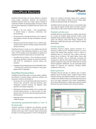 SmartPlcmt Electrical SmartPlant
1Electrical
SmartPlant Electrical helps you increase efficiency in electrical
system design, construction, operation and maintenance.
SmartPlant Electrical stands up to today's rigorous demands of
compressed schedules and operating budgets, fixed price contracts
and concurrent engineering. SmartPlant Electrical delivers clear
benefits by:
• Offering a life cycle solution — from conceptualization
to detailed design to operations, maintenance and
decommissioning
• Saving time and cost through automation, such as improved
load modeling, automatic drawings and diagrams, and report
generation
• Maintaining and enforcing standards, such as corporate rules
and plant-specific dictates including stringent distinct KKS
naming conventions
SmartPlant Electrical is made up of two modules that offer life
cycle coverage for both engineering companies as well as plant
owners. The two modules can be used separately or together as an
integrated total electrical solution based on your project scope:
• SmartPlant Electrical Basic - Power distribution network
engineering and design, including a bi-directional interface
with ETAP for comprehensive electrical analysis and
simulation
• SmartPlant Electrical Detailed (powered by SIGRAPH.CAE®)
— Detailed scope with three-line schematics, wiring, panel
designs and PLC configuration
SmartPlant Electrical Basic
SmartPlant Electrical Basic helps you increase quality, reliability,
and efficiency in electrical design, construction, operation, and
maintenance. It delivers clear benefits by:
• Saving time and cost through batch profile-based creation of
electrical data, automation, batch load balancing, cable
management, automatic drawings and diagrams, report
generation, and change management
• Maintaining and enforcing standards, such as corporate rules
and plant-specific dictates, to help you make the right
decisions early with the rules enforcing engineering practices
and best practices
• Integrating with the advanced analysis solution from ETAP to
validate the design
Automatically generated deliverables as "view" of
the design data
Automatic generation of diagrams and schematics provides
engineers with a new freedom to expand and optimize the
electrical system using "what-if" scenarios without worrying about
the high cost of drawing generation or which CAD package the
project uses. Expensive last-minute redraws due to equipment
changes or vendor updates are things of the past. Simply update
the data; the drawings will take care of themselves.
SmartPlant Electrical provides provision to accommodate large
scale single line diagram through improved off-page connectors
and the ability to make custom connection within same diagram
Standards and data reuse
SmartPlant Electrical actually helps your company make the best
use of assets the company already possesses. Features within
SmartPlant Electrical provide defaults that you can use to increase
quality and efficiency during Plant Design, Operations, and
Maintenance. Default data and values can be entered to maintain
design integrity.
Flexible operations
SmartPlant Electrical supports quantity operations for a
timesaving workflow process. SmartPlant Electrical can create,
organize and maintain large quantities of data or entities, or
manipulate data on a "one-by-one" basis, improves data entry
through select set behavior. The Apply Options feature adds
tremendous flexibility, such as dynamically associating and
creating power cables & control stations and their control cables
(implied components) along with their default data for selected
electrical equipment. Additionally, you can accommodate project
changes by replacing any equipment, including implied
components, with new sets.
Report generation
SmartPlant Electrical provides two different types of reports:
graphical reports and tabular reports. Graphical reports include
schematic drawings and single-line diagrams; once the design is
complete, these graphical reports can be generated and saved to
any of the major commercial CAD formats (SmartSketch®,
AutoCAD and MicroStation®). Tabular reports using the standard
Microsoft Excel report mechanism link to the project database.
17
Automatic schematic generation gives you the capability to generate schematics
in any of several formats, or generate your own template.
 