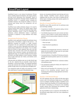 SmartPlant Layout
SmartPlant® Layout is a new solution for preliminary 3D plant
layout, including proposal development, early design estimates,
and plant layout optimization from Intergraph®. Based on
Intergraph's next-generation 3D design solution, SmartPlant 3D,
SmartPlant Layout is a standalone product extending the
SmartPlant Enterprise suite through the addition of tools for
automatic pipe routing, layout case management, and cost
estimation.
SmartPlant Layout enables preliminary designs to be reused by
carrying forward initial layouts into detailed design without
additional remodeling — saving time and improving design quality.
Because SmartPlant Layout is built on SmartPlant 3D
architecture, software administrative burden is significantly
diminished in comparison to using standalone early design
software.
Streamlining Preliminary Design
SmartPlant Layout significantly streamlines the preliminary layout
design process. The interface is simple to learn and use — all
application commands are available in a single, consistent
environment. We have optimized the resulting plant layout
workflow to ensure you achieve high-quality layout options with
minimal design modifications by the designer. You can initially
define the location of major equipment, pipe racks, and other
important space reservation zones used by the integrated pipe
autorouter, such as attraction, avoidance, and obstruction areas.
Supporting this stage, you can define and apply rules that monitor
and enforce your design standards to ensure consistency, including
layout of pipes inside pipe rack volumes, and minimum nozzle
standout distances.
Following initial zone definition, pipe runs are either directly input
by the user, imported from an externally created line-list
spreadsheet, or derived from P&IDs. The integrated SmartPlant
Layout pipe autorouter then calculates and displays the lowest
possible cost pipe routes for a given plant layout and applied rules.
Case management enables the display and comparison of results
from various layouts. At any point in the preliminary design
process, you can generate preliminary layout drawings and review
models. Similarly, SmartPlant Layout's advanced reporting
capabilities help you create a wide variety of standard and user-
defined reports, including summary bulk materials quantities for
cost estimation purposes.
Benefits of using SmartPlant Layout
SmartPlant Layout offers powerful tools for preliminary plant
layout and design, including:
• Comprehensive SmartPlant 3D equipment, piping, structure
and space management commands
• User-definable design layout rules used to monitor and where
necessary, enforce industry or project design standards for
equipment and rack spacing, piping configuration and object
placement
• Available pipe-run interface options:
• Direct user input
• Import from line list spreadsheet (s)
• P&IDs
• SmartPlant Layout-integrated pipe autorouter to calculate and
display the lowest possible cost pipe routes for a given plant
layout and applied design standards
• Automated definition of SmartPlant 3D drawings and reports,
including bulk materials quantities reports for cost estimation
purposes
• Ability to publish a SmartPlant Review visualization model(s)
of the preliminary layout
• Case management enabling the display and comparison of
results from various layouts
• When used with SmartPlant 3D, elimination of up to 90
percent of the remodeling normally required when
transitioning from preliminary design applications and formats
to detailed design
Interface with Detailed Design
All of the equipment, pipe racks, piping and other plant objects
created as part of the preliminary design process in SmartPlant
Layout are intelligent, SmartPlant 3D objects. SmartPlant Layout
customers already using SmartPlant 3D for detailed design enjoy
the benefits of eliminating up to 90 percent of the remodeling
normally required when transitioning from preliminary design
applications and formats to detailed design.
By using SmartPlant Layout in conjunction with SmartPlant 3D,
the preliminary design simply evolves into a more comprehensive,
detailed design.
20
 