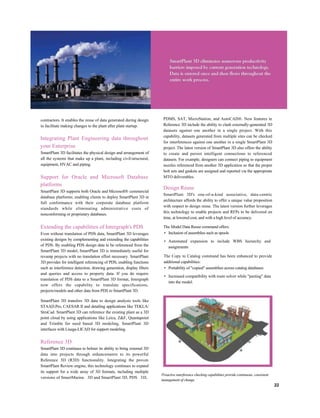 contractors. It enables the reuse of data generated during design
to facilitate making changes to the plant after plant startup.
Integrating Plant Engineering data throughout
your Enterprise
SmartPlant 3D facilitates the physical design and arrangement of
all the systems that make up a plant, including civil/structural,
equipment, HVAC and piping.
Support for Oracle and Microsoft Database
platforms
SmartPlant 3D supports both Oracle and Microsoft® commercial
database platforms; enabling clients to deploy SmartPlant 3D in
full conformance with their corporate database platform
standards while eliminating administrative costs of
nonconforming or proprietary databases.
Extending the capabilities of Intergraph's PDS
Even without translation of PDS data, SmartPlant 3D leverages
existing designs by complementing and extending the capabilities
of PDS. By enabling PDS design data to be referenced from the
SmartPlant 3D model, SmartPlant 3D is immediately useful for
revamp projects with no translation effort necessary. SmartPlant
3D provides for intelligent referencing of PDS, enabling functions
such as interference detection, drawing generation, display filters
and queries and access to property data. If you do require
translation of PDS data to a SmartPlant 3D format, Intergraph
now offers the capability to translate specifications,
projects/models and other data from PDS to SmartPlant 3D.
SmartPlant 3D transfers 3D data to design analysis tools like
STAAD.Pro, CAESAR II and detailing applications like TEKLA/
StruCad. SmartPlant 3D can reference the existing plant as a 3D
point cloud by using applications like Leica, Z&F, Quantapoint
and Trimble for need based 3D modeling. SmartPlant 3D
interfaces with Lisega-LICAD for support modeling.
Reference 3D
SmartPlant 3D continues to bolster its ability to bring external 3D
data into projects through enhancements to its powerful
Reference 3D (R3D) functionality. Integrating the proven
SmartPlant Review engine, this technology continues to expand
its support for a wide array of 3D formats, including multiple
versions of SmartMarine 3D and SmartPlant 3D, PDS 3D,
PDMS, SAT, MicroStation, and AutoCAD®. New features in
Reference 3D include the ability to clash externally-generated 3D
datasets against one another in a single project. With this
capability, datasets generated from multiple sites can be checked
for interferences against one another in a single SmartPlant 3D
project. The latest version of SmartPlant 3D also offers the ability
to create and persist intelligent connections to referenced
datasets. For example, designers can connect piping to equipment
nozzles referenced from another 3D application so that the proper
bolt sets and gaskets are assigned and reported via the appropriate
MTO deliverables.
Design Reuse
SmartPlant 3D's one-of-a-kind associative, data-centric
architecture affords the ability to offer a unique value proposition
with respect to design reuse. The latest version further leverages
this technology to enable projects and RFPs to be delivered on
time, at lowered cost, and with a high level of accuracy.
The Model Data Reuse command offers:
• Inclusion of assemblies such as spools
• Automated expansion to include WBS hierarchy and
assignments
The Copy to Catalog command has been enhanced to provide
additional capabilities:
• Portability of "copied" assemblies across catalog databases
• Increased compatibility with route solver while "pasting" data
into the model.
22
Proactive interference checking capabilities provide continuous, consistent
management of change.
 