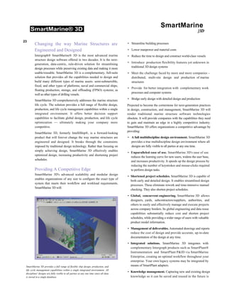 SmartMarine® 3D
SmartMarine
}3D
23
Changing the way Marine Structures are
Engineered and Designed
Intergraph® SmartMarine® 3D is the most advanced marine
structure design software offered in two decades. It is the next-
generation, data-centric, rule-driven solution for streamlining
design processes while preserving existing data and making it more
usable/reusable. SmartMarine 3D is a complementary, full-suite
solution that provides all the capabilities needed to design and
build many different types of marine assets: semi-submersible,
fixed, and other types of platforms; naval and commercial ships;
floating production, storage, and offloading (FPSO) systems; as
well as other types of drilling vessels.
SmartMarine 3D comprehensively addresses the marine structure
life cycle. The solution provides a full range of flexible design,
production, and life cycle management capabilities within a single
integrated environment. It offers better decision support
capabilities to facilitate global design, production, and life cycle
optimization — ultimately making your company more
competitive.
SmartMarine 3D, formerly IntelliShip®, is a forward-looking
product that will forever change the way marine structures are
engineered and designed. It breaks through the constraints
imposed by traditional design technology. Rather than focusing on
simply achieving design, SmartMarine 3D effectively enables
optimized design, increasing productivity and shortening project
schedules.
Providing A Competitive Edge
SmartMarine 3D's advanced scalability and modular design
enables organizations of any size to configure the exact type of
system that meets their workflow and workload requirements.
SmartMarine 3D will:
• Streamline building processes
• Lower manpower and material costs
• Reduce the time to design and construct world-class vessels
• Introduce production flexibility features yet unknown in
traditional 3D design systems
• Meet the challenge faced by more and more companies -
distributed, multi-site design and production of marine
structures
• Provide for better integration with complementary work
processes and computer systems
• Bridge early design with detailed design and production
Projected to become the cornerstone for next-generation practices
in design, construction, and management, SmartMarine 3D will
render traditional marine structure software technologies
obsolete. It will provide companies with the capabilities they need
to gain and maintain an edge in a highly competitive industry.
SmartMarine 3D offers organizations a competitive advantage by
providing:
• A full multidiscipline design environment. SmartMarine 3D
provides a true multidiscipline design environment where all
designs are fully visible to all parties at any one time.
• Unparalleled ease of use. SmartMarine 3D's ease of use
reduces the learning curve for new users, widens the user base,
and increases productivity. It speeds up the design process by
reducing the number of keystrokes and mouse-clicks required
to perform design tasks.
• Shortened project schedules. SmartMarine 3D is capable of
both early and detailed design. It enables streamlined design
processes. These eliminate rework and time-intensive manual
checking. They also shorten project schedules.
• Global, concurrent engineering. SmartMarine 3D allows
designers, yards, subcontractors/suppliers, authorities, and
others to easily and effectively manage and execute projects
across company borders. Its global engineering and data reuse
capabilities substantially reduce cost and shorten project
schedules, while providing a wider range of users with valuable
product model information.
• Management of deliverables. Automated drawings and reports
reduce the cost of design and provide accurate, up-to-date
documentation of the design at any time.
• Integrated solutions. SmartMarine 3D integrates with
complementary Intergraph products such as SmartPlant®
Instrumentation and SmartPlant P&ID via SmartMarine
Enterprise, creating an optimal workflow throughout your
enterprise. Your own legacy systems may be integrated by
means of SmartPlant adapters.
• Knowledge management. Capturing new and existing design
knowledge so it can be saved and reused in the future is
SmartMarine 3D provides a full range of flexible ship design, production, and
life cycle management capabilities within a single integrated environment. All
disciplines' designs are fully visible to all parties at any one time since all data
is stored in a single database.
 