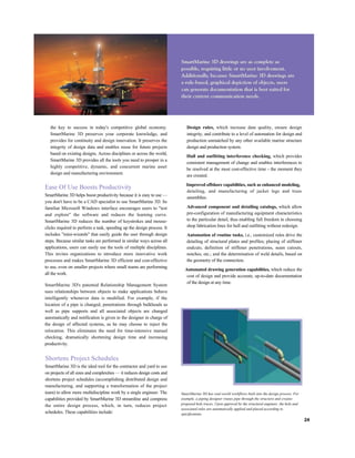 the key to success in today's competitive global economy.
SmartMarine 3D preserves your corporate knowledge, and
provides for continuity and design innovation. It preserves the
integrity of design data and enables reuse for future projects
based on existing designs. Across disciplines or across the world,
SmartMarine 3D provides all the tools you need to prosper in a
highly competitive, dynamic, and concurrent marine asset
design and manufacturing environment.
Ease Of Use Boosts Productivity
SmartMarine 3D helps boost productivity because it is easy to use —
you don't have to be a CAD specialist to use SmartMarine 3D. Its
familiar Microsoft Windows interface encourages users to "test
and explore" the software and reduces the learning curve.
SmartMarine 3D reduces the number of keystrokes and mouse-
clicks required to perform a task, speeding up the design process. It
includes "mini-wizards" that easily guide the user through design
steps. Because similar tasks are performed in similar ways across all
applications, users can easily use the tools of multiple disciplines.
This invites organizations to introduce more innovative work
processes and makes SmartMarine 3D efficient and cost-effective
to use, even on smaller projects where small teams are performing
all the work.
SmartMarine 3D's patented Relationship Management System
uses relationships between objects to make applications behave
intelligently whenever data is modified. For example, if the
location of a pipe is changed, penetrations through bulkheads as
well as pipe supports and all associated objects are changed
automatically and notification is given to the designer in charge of
the design of affected systems, as he may choose to reject the
relocation. This eliminates the need for time-intensive manual
checking, dramatically shortening design time and increasing
productivity.
Shortens Project Schedules
SmartMarine 3D is the ideal tool for the contractor and yard to use
on projects of all sizes and complexities — it reduces design costs and
shortens project schedules (accomplishing distributed design and
manufacturing, and supporting a transformation of the project
team) to allow more multidiscipline work by a single engineer. The
capabilities provided by SmartMarine 3D streamline and compress
the entire design process, which, in turn, reduces project
schedules. These capabilities include:
Design rules, which increase data quality, ensure design
integrity, and contribute to a level of automation for design and
production unmatched by any other available marine structure
design and production system.
Hull and outfitting interference checking, which provides
consistent management of change and enables interferences to
be resolved at the most cost-effective time - the moment they
are created.
Improved offshore capabilities, such as enhanced modeling,
detailing, and manufacturing of jacket legs and truss
assemblies.
Advanced component and detailing catalogs, which allow
pre-configuration of manufacturing equipment characteristics
to the particular detail, thus enabling full freedom in choosing
shop fabrication lines for hull and outfitting without redesign.
Automation of routine tasks, i.e., customized rules drive the
detailing of structural plates and profiles; placing of stiffener
endcuts; definition of stiffener penetrations, seam cutouts,
notches, etc.; and the determination of weld details, based on
the geometry of the connection.
Automated drawing generation capabilities, which reduce the
cost of design and provide accurate, up-to-date documentation
of the design at any time.
SmartMarine 3D has real-world workflows built into the design process. For
example, a piping designer routes pipe through the structure and creates
proposed hole traces. Upon approval by the structural engineer, the hole and
associated rules are automatically applied and placed according to
specifications.
24
 