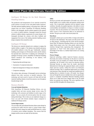Smart Plant 3D Materials Handling Edition
Intelligent 3D Design for the Bulk Materials
Handling Industry
The production and transportation of raw materials around the
world continue to increase in line with global market expansion.
The bulk materials handling industry is becoming more visible and
integral than ever before. SmartPlant 3D Materials Handling
Edition is the Intergraph- specific solution targeted at this segment
in a variety of global industries. Intergraph created this focused
solution to address industry requirements for system design in 3D.
Intergraph developed the solution with direct feedback and
engagement from some of the leading materials handling system
design companies from around the world.
Intelligent 3D Design
The forecast raw materials demand curve continues to outpace the
market's ability to supply it. The industry must identify and pursue
all available methods to close this gap. Traditionally, materials
handling system designs are 2D document centric and the industry
has typically been conservative in adopting new technologies of
intelligent 3D design systems. SmartPlant 3D Materials Handling
Edition introduces new technology to the industry, with
enhancements in:
• Engineering data and design reuse
• Automation of component placement
• Improved management of change across disciplines
• Component cataloging
The solution takes advantage of Intergraph's proven technology
adopted from other successes in parallel industries. This
technology and track record of success will help shift the bulk
materials handling industry toward best practices seen throughout
the plant design world.
Business Benefits
Cost and Schedule Reduction
With SmartPlant 3D Materials Handling Edition, you can
complete better and more accurate design reviews using 3D
technology with comments and feedback at earlier stages in the
project. You can consult all involved parties from the owners
during initial design. This is when you can implement changes at a
lower cost and with limited schedule impact compared to
traditional 2D design systems.
System Improvements
You can make early and informed decisions about system design by
reviewing the model with the owner at various design stages.
Quickly and easily change the model and BOM based on a variety
of scenarios across multiple disciplines. This ensures both the
designer and the owner can make the best decisions.
Safety
Having an accurate and representative 3D model very early in
design enables you to conduct safety and operator training much
sooner. This is particularly important with the industry's aging
workforce. Secondly, but equally important, is the ability to review
constructability and modularity in design as it relates to project
execution. This not only promotes cost control, but also enables
safety reviews of the construction phase to be performed in
advance. This gives you a safer, more secure project site.
Data Reuse
Intergraph's solution gives you the ability to design and model in
3D and save this information. This means your data can be reused
on other projects - benefiting both the owner and the designer.
Smart Plant 3D Materials Handling Edition not only does this
impact future project costs, but it also greatly reduces project
timelines through better engineering data management. The
opportunity to "learn" from other projects and apply this
knowledge in the future is a marked improvement over existing
design systems.
Process Changes
Improved technology enables improved business processes.
Previously, the creation of drawings was the driver to create the
3D model, if one was actually ever created. With the change in
technology, the 3D model is the source for drawing creation.
Drawings become an output from the model, specifically
fabrication-level drawings for engineered objects, such as transfer
chutes and truss sections, without the need to use third-party
software for design. This is a significant improvement over existing
work processes where drawings are created and modified prior to
handing them to a detailer to create a 3D model. Any changes
must go through this process multiple times until an agreed-upon
system is completed. SmartPlant Materials Handling Edition
allows you to make and review changes faster in the 3D model
before you generate any drawings. This saves significant time,
money and effort throughout the design process.
25
 