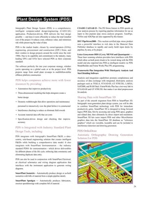 Plant Design System (PDS)
PDS
Intergraph's Plant Design System (PDS) is a comprehensive,
intelligent computer-aided design/engineering (CAD/CAE)
application. Production-driven, PDS delivers the best design
possible — and does it more efficiently to reduce the total installed
cost of the project. It reduces costs, enhances value, and minimizes
risk while preserving the value of data.
PDS is the market leader, chosen by owner/operators (O/Os);
engineering, procurement and construction (EPC) firms; and
their vendors to design projects around the world since the mid-
1980s. Due to its capability and commitment to the industry, many
leading EPCs and O/Os have selected PDS as their corporate
standard.
The software perfectly fits into your corporate strategy, whether
you're operating on a global scale or at the project level. PDS
projects range from small plant revamps to multibillion-dollar
offshore platform construction.
PDS helps companies achieve more with fewer
resources by providing:
• Automation that improves productivity
• Three-dimensional modeling that helps designers create a
better design
• Dynamic walkthroughs that allow operations and maintenance
personnel to interactively view the plant before it is constructed
• Interference checking to reduce or eliminate field rework
• Accurate material take-offs that cut costs
• Specification-driven design and checking that improve
accuracy
PDS is Integrated with Industry Standard Plant
Design Tools, including:
PDS integrates with Intergraph's SmartPlant P&ID, a data-
centric, rule-based engineering solution that creates intelligent
P&IDs while building a comprehensive data model. It also
integrates with SmartPlant Instrumentation - the industry
standard PDS® for instrumentation - which drives deliverables
for different phases of the life cycle, enforcing data consistency and
eliminating duplicate data entry.
PDS can also be used in conjunction with SmartPlant Electrical,
an electrical schematics and wiring diagram application that
interfaces with the instrument application to generate wiring
diagrams.
SmartPlant Isometric - Automatically produce design or as-built
isometrics with bills of material from a simple pipeline sketch.
SmartPlant Spoolgen — Automatically produces fabrication,
erection spooldrawings with complete bill of material.
COADE CAESAR II - The PD Stress feature in PDS speeds up
your analysis process by exporting pipeline information for use as
input to this popular pipe stress analysis program. AutoPipe,
TriFlex and ADLPipe are also supported by this feature.
DST PipeStress2000 - This nuclear-certified pipe stress product
uses a powerful interface to rich data in the Material Data
Publisher database to rapidly and easily build input decks by
pipeline, by area, or by project.
Leica Geosystems HDS (Cyra), MENSI and Quantapoint —
These laser scanning solution providers have interfaces with PDS
which allow as-built point clouds to be viewed along with the PDS
model and also imported into PDS as intelligent models via PDS
ModelBuilder and Frame Works Plus FPL programming.
Frameworks Plus Integration With Third-party Analysis And
Steel Detailing Software
Analysis and integration capabilities promote completeness and
accuracy of data exchange with integrated, third-party analysis
packages such as TEKLA, STAAD-III, GT STRUDL, LARSA,
SAP2000, and RAM Steel. FrameWorks Plus has a two-way link to
STAAD-III and GT STRUDL that makes it an ideal preprocessor
for analysis.
Sharing Data with SmartPlant 3D
As part of the smooth migration from PDS to SmartPlant 3D,
Intergraph's next-generation plant design system, you will be able
to combine SmartPlant technology with PDS for immediate
productivity gains. SmartPlant 3D is designed to bring forward
legacy PDS data, first by accessing and using PDS specs, graphics
and related data, then ultimately by direct import and translation.
SmartPlant 3D lets users import PDS and other MicroStation
graphics data into the SmartPlant 3D database as "reference
graphics" which are viewable, locatable and can be included in
interference detection and drawing generation.
PDS OrthoDraw
Automatic Orthographic Drawing Generation
Solution For PDS
26
 