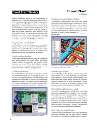 Smart Plant" Review SmartPlant
J Review
Intergraph SmartPlant® Review is your problem-solving 3D
visualization tool. It is a member of Intergraph's SmartPlant family
of life cycle engineering solutions for the process, power and
marine industries. SmartPlant Review is ideal for the visualization
and engineering animation specialist who uses the software daily or
the occasional user who needs to review designs and use the 3D
model as a graphical interface to access project data linked to the
model. For additional functionality, SmartPlant Review offers
seven optional modules for construction and schedule review,
simulation and visual effects, photo-realistic rendering,
customization resources, enterprise wide collaborative review and
on- site drawing generation, SmartPlant Review Publisher
Visualize across your Workflow
SmartPlant Review is at home in the design center, on the road, in
the plant office, and on the plant floor. SmartPlant Review
provides value throughout the entire plant life cycle, including
HAZOPS (hazardous operations) reviews, accessibility studies
and downstream projects, including retrofits and upgrades.
Extend your Functionality
For even more visualization capabilities, SmartPlant Review offers
seven optional modules that expand product functionality,
including modules for construction and schedule review,
simulation and visual effects, photo-realistic rendering,
customization resources, enterprisewide collaborative review,
point cloud intergration and onsite drawing generation.
Collaboration Module
The SmartPlant Review Collaboration module allows multiple
users in different locations to view and interrogate the model at the
same time. The Collaboration module also allows enterprise wide
coordination of design reviews for more effective communication
and improved efficiency, while reducing travel time and expenses.
This module is built on top of Microsoft NetMeeting, which
ensures security and enhances connectivity for your project team.
Simulation and Visual Effects Module
The SmartPlant Review Simulation and Visual Effects module
brings life to your 3D model. It simulates the placement or removal
of equipment to review physical clearances, as well as performs
motion studies and develops complex motion scenarios. Used in
conjunction with the SmartPlant Review Construction module,
you can visually simulate the construction process, review the
simulation on- screen, or create animations for
output to video.
Interferences are easily detected, which can then be
ta to the appropriate discipline for cleanup.
Photo-Realism Module
The SmartPlant Review Photo-Realism module will take your still
images to a new level of quality. Raytracing a 3D model creates
depth and realism. You control lighting and display attributes for a
realistic image with textures, patterns, shadows and reflections,
improving communication to clients and managers. Visualize
designs during each stage of the development process and create
powerful presentations that communicate and sell your ideas.
On-site Drawing Generation Module
The On-Site Drawing Generation module allows you to bring
design and drawing capabilities from the office to your project site.
This module features fast, intelligent hidden line display capability
— your drawing maintains intelligence even when displayed in
hidden line mode. The module also improves communication,
because you control the way the drawing will appear to others.
Additionally, by reducing the time required to process and display
hidden line removal from hours to a fraction of a second, the On
Site Drawing Generation module saves time and money.
Point Cloud Integrator Module
The Point Cloud Integrator module offers vendor-neutral point
cloud data integration with the plant modeling software
environment. An interface is provided to products like those
27
You can use multiple views for precise positioning and viewing of specific
areas and objects.
and reported back
 