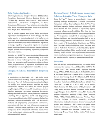Rolta Engineering Services
Rolta's Engineering and Enterprise Solutions (E&ES) include
Consulting, Conceptual Design, Detailed Design &
Engineering, Project Management, Procurement
Management, Construction Management, As-Built,
Operations & Maintenance. These solutions & services help
O/Os within the process and power industries to optimize
Asset Design, Asset Performance etc.
Rolta is already working with various Indian government
organizations like Department of Atomic Energy and other
leading agencies on sophisticated projects in the nuclear power
sector, such as the prestigious engineering design project for a
significant nuclear reactor system of international importance
involving a high level of specialized expertise in conceptual
design, system development, finite element analysis, and safety
analysis, besides multi-disciplinary engineering competence
and domain expertise.
According to a NASSCOM report, outsourcing of Engineering
services is expected to cross US$ 60 Billion by 2020. Rolta's
dedicated in-house Technology Services Group provides
design tool automation and integration services to clients
around the globe desiring to improve the productivity of their
existing design tools and implement new state-of-the-art tools.
Enterprise Solutions: SmartPlant® Enterprise
Suite
In partnership with Intergraph, Inc., USA, Rolta offers
solutions and services that help integrate engineering tasks
that support Plant Life Cycle, generate schematics, intelligent
3D models, help procure accurate materials and assist
constructions activities that reduce the overall project
completion period. These tools enable simulating construction
planning, equipment movement, managing documents,
drawings and data associated with a plant's daily operations
benefitting Owner Operators (O/O) and Engineering,
Procurement and Construction (EPC) companies. Rolta offers
Intergraph's SmartPlant Enterprise suite - the world's no.l
platform of engineering, procurement, fabrication,
construction and plant life cycle information management
offering a complete design workflow for any type of plant
facility across diverse verticals such as fossil and nuclear power,
oil and gas (upstream, midstream and downstream), minerals
and mining and life sciences.
Decision Support & Performance management
Solutions: Rolta One View Enterprise Suite
Rolta OneView™ features a comprehensive framework
spanning Strategy Management, Analytics, Performance
Management and Real-Time Intelligence. Rolta OneView™ is a
Web based innovative Business Intelligence solution with field-
proven benefits for plant operators to significantly improve
operational efficiencies and reliability. This Suite has been
developed by leveraging Rolta's deep understanding of Process
and Power operations coupled with its technology expertise in
Business Intelligence and Enterprise Integration. Built on best in
breed technology platforms, Rolta OneView™ can be accessed
from a variety of devices including Smartphones and Tablets.
Rolta OneView™ Operational Insights covers functional areas
such as Production, Maintenance, Reliability, HSE, Quality,
MRO and Supply Chain. Major benefits include pre-empting
reliability related failures, reducing reportable environmental
events, steadily increasing uninterrupted runs of operating units
and lowering operating costs due to more responsive analytics.
Customers
Rolta has provided path-breaking solutions to a number global
customers that include 3M, ABB-Lyondell, ADNOC, Air
Liquide, Aker Yards, Alsthom Power, Aquatech, Babcock
Borsig, BAPCO, BASF, Bateman, Bayer, Bechtel, BHEL, Burns
& McDonnell, CEGELEC, Chevron, CNRL, ConocoPhillips,
Doosan, Dow Corning, Dosal, Dow Chemicals, DSP DuPont,
Emirates Aluminum, Endurance, EIL, Equate Petrochemicals,
Essar, Ever Technologies, FEDO, Florida Power & Light, Flour
Daniel, GE, GASCO, HPCL, IOCL, ISRO, ITER, Jacobs,
Jubail, Kashima Oil, KBR, Kentz, KNPC, Kvaerner, L&T
Group, Lanco Infratech, Lanzou Petrochina, Linde, Litwin,
Lurgi, Mazagaon Docks, MECON, Mitsui, Mott MacDonald,
Mustang Engineering, NanaColt, NMRL, Nova Chemicals,
NPCIL, NTPC, ONGC, PDIL, Petrobras, Petrofac, Pfizer,
QAPCO, Q-Chem, Reliance Industries, Reliance
Infrastructure, Rockwell Automation, Saipem, Samsung, Saudi
Aramco, Shell, Siemens PG, SNC Lavalin, SNC/AMO, Statoil,
Sumitomo Chemicals, SUNCOR, Tata Chemicals, TCE,
Technip, Tecnimont ICB, Thermax, Toshiba India, Toyo
Engineering, Triune, United Olefins, Valdel, WGI, Yansab,
among others.
 