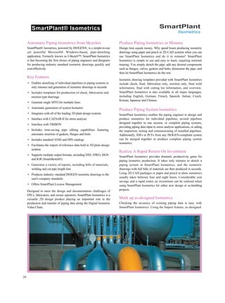 SmartPlant® Isometrics SmartPlant
llsometrics
Automatic Piping Isometrics from Sketches
SmartPlant® Isometrics, powered by ISOGEN®, is a simple-to-use
yet powerful Microsoft® Windows-based, pipe-sketching
application. Formerly known as I-Sketch™, SmartPlant Isometrics
is fast becoming the first choice of piping engineers and designers
for producing industry standard isometric drawings quickly and
cost-effectively.
Key Features
• Enables sketching of individual pipelines or piping systems in
only minutes and generation of isometric drawings in seconds
• Includes templates for production of check, fabrication and
erection type drawings
• Generate single MTO for multiple lines
• Automatic generation of system Isometric
• Integrates with all of the leading 3D plant design systems
• Interface with CAESAR-II for stress analysis
• Interface with TRIBON
• Includes time-saving pipe editing capabilities featuring
automatic insertion of gaskets, flanges and bolts
• Includes standard ANSI and DIN catalogs
• Facilitates the import of reference data held in 3D plant design
systems
• Supports multiple output formats, including DXF, DWG, DGN
and IGR (SmartSketch®)
• Generates a variety of reports, including bills of materials,
welding and cut pipe length lists
• Produces industry- standard ISOGEN isometric drawings to the
user's company standards
• Offers SmartPlant License Management
Designed to meet the design and documentation challenges of
EPCs, fabricators, and owner operators, SmartPlant Isometrics is a
versatile 2D design product playing an important role in the
production and transfer of piping data along the Digital Isometric
Value Chain.
Produce Piping Isometrics in Minutes
Design time equals money. Why spend hours producing isometric
drawings using paper and pencil or 2D CAD systems when you can
use SmartPlant Isometrics and do it in minutes? SmartPlant
Isometrics is simple to use and easy to learn, requiring minimal
training. You simply sketch the pipe; add any desired components
such as flanges, valves, gaskets and bolts; dimension the pipe; and
then let SmartPlant Isometrics do the rest.
Isometric drawing templates provided with SmartPlant Isometrics
include check, final, fabrication only, erection only, final weld
information, final with cutting list information, and overview.
SmartPlant Isometrics is also available in all major languages,
including English, German, French, Spanish, Italian, Czech,
Korean, Japanese and Chinese.
Produce Piping System Isometrics
SmartPlant Isometrics enables the piping engineer to design and
produce isometrics for individual pipelines, several pipelines
designed together in one session, or complete piping systems,
providing piping data input to stress analysis applications, or aiding
the inspection, testing and commissioning of installed pipelines.
Additionally, IDFs or PCFs from any ISOGEN-compliant system
can be merged together to produce complete piping system
isometrics.
Realize A Rapid Return On Investment
SmartPlant Isometrics provides dramatic productivity gains for
piping isometric production. It takes only minutes to sketch a
piping system in SmartPlant Isometrics, and the isometric
drawings with full bills of materials are then produced in seconds.
Using 2D CAD packages or paper and pencil to draw isometrics
usually takes between four and eight hours. Considerable cost
savings and a rapid return on investment can be realized when
using SmartPlant Isometrics for either new design or as-building
projects.
Mark up as-designed Isometrics
Checking the accuracy of existing piping data is easy with
SmartPlant Isometrics. Using the Import feature, as-designed
29
 