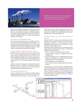 pipes from any ISOGEN-compliant plant design system can be
imported. Using SmartPlant Isometrics on a ruggedized tablet PC
device, you can walk-down the pipelines in the field, marking up
the original as-designed piping data to reflect the real-world, as
built status of the pipes. Finally, new isometrics documenting plant
conditions can be produced.
Document as-built Piping Systems
When isometric documents do not exist, SmartPlant Isometrics
can be used to capture as-built piping systems electronically — it's
no longer necessary to use pencil and paper. You can simply sketch
the piping system directly into SmartPlant Isometrics on a rugged
tablet device in the field, and the application produces all of the
required as-built isometric drawings and bills of materials.
Integrate With Leading Plant Design Systems
SmartPlant Isometrics automates the conversion of reference data
from a variety of plant design systems. Following a brief
implementation period during which the specific structure of the
data is described to the software, the conversion process takes only
minutes. SmartPlant Isometrics' ability to receive reference data in
this way allows it to work closely with leading 3D plant design
systems.
Reference data held in Intergraph's SmartPlant Reference Data
application can also be transferred to SmartPlant Isometrics,
ensuring consistency of design and control of the materials and
piping specifications used by engineers on projects.
Visualize Piping Data In 3D
Using its integral 3D view, interactively visualize pipelines
designed in SmartPlant Isometrics, or IDF or PCF files from any
other ISOGEN-compliant system, as scaled 3D models. Any
number of files can be visualized simultaneously to create a 3D
model of the entire piping system, enabling pipes designed in close
proximity to one another to be visually inspected to detect clash
problems between new and existing pipework.
Interface Piping data with Downstream IT
Systems
Interface SmartPlant Isometrics-generated piping report data
with almost any downstream IT system, such as material control,
procurement, workshop and weld management systems,
SmartPlant Materials, Oracle, SAP , Microsoft Excel or Access
based systems, or other legacy systems.
SmartPlant Isometrics integrates with all of the leading 3D plant
design systems and contains all the key features of I-Sketch while
adding the following functionality:
• Allows the design of several pipelines within one session
• Creates an instant 3D scaled view of pipelines, provided by
embedded I-View
• Provides simultaneous 3D view of multiple pipelines-allows for
design of several pipelines in a confined location and visual
clash checks with new or existing pipelines
• Allows the design of complete piping systems
• Creates ISOGEN industry-standard piping system isometric
drawings
With the addition of this new functionality, SmartPlant Isometrics
meets the broader design and documentation challenges faced by
EPCs, pipe fabricators and owner operators. And, as with I-
Sketch, it requires no prerequisite CAD or drafting skills and is
easy to learn and use. For existing I-Sketch users, upgrading to
SmartPlant Isometrics is seamless and will be at no charge to
maintenance paying customers.
30
 
