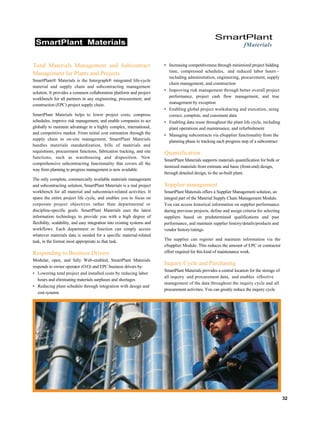 SmartPlant Materials
SmartPlant
fMaterials
Total Materials Management and Subcontract
Management for Plants and Projects
SmartPlant® Materials is the Intergraph® integrated life-cycle
material and supply chain and subcontracting management
solution. It provides a common collaboration platform and project
workbench for all partners in any engineering, procurement, and
construction (EPC) project supply chain.
SmartPlant Materials helps to lower project costs, compress
schedules, improve risk management, and enable companies to act
globally to maintain advantage in a highly complex, international,
and competitive market. From initial cost estimation through the
supply chain to on-site management, SmartPlant Materials
handles materials standardization, bills of materials and
requisitions, procurement functions, fabrication tracking, and site
functions, such as warehousing and disposition. New
comprehensive subcontracting functionality that covers all the
way from planning to progress management is now available.
The only complete, commercially available materials management
and subcontracting solution, SmartPlant Materials is a real project
workbench for all material and subcontract-related activities. It
spans the entire project life cycle, and enables you to focus on
corporate project objectives rather than departmental or
discipline-specific goals. SmartPlant Materials uses the latest
information technology to provide you with a high degree of
flexibility, scalability, and easy integration into existing systems and
workflows. Each department or function can simply access
whatever materials data is needed for a specific material-related
task, in the format most appropriate to that task.
Responding to Business Drivers
Modular, open, and fully Web-enabled, SmartPlant Materials
responds to owner operator (O/O) and EPC business drivers by:
• Lowering total project and installed costs by reducing labor
hours and eliminating materials surpluses and shortages
• Reducing plant schedule through integration with design and
cost systems
• Increasing competitiveness through minimized project bidding
time, compressed schedules, and reduced labor hours -
including administration, engineering, procurement, supply
chain management, and construction
• Improving risk management through better overall project
performance, project cash flow management, and true
management by exception
• Enabling global project worksharing and execution, using
correct, complete, and consistent data
• Enabling data reuse throughout the plant life cycle, including
plant operations and maintenance, and refurbishment
• Managing subcontracts via eSupplier functionality from the
planning phase to tracking each progress step of a subcontract
Quantification
SmartPlant Materials supports materials quantification for bulk or
itemized materials from estimate and basic (front-end) design,
through detailed design, to the as-built plant.
Supplier management
SmartPlant Materials offers a Supplier Management solution, an
integral part of the Material Supply Chain Management Module.
You can access historical information on supplier performance
during previous projects, define and assign criteria for selecting
suppliers based on predetermined qualifications and past
performance, and maintain supplier history/details/products and
vendor history/ratings.
The supplier can register and maintain information via the
eSupplier Module. This reduces the amount of EPC or contractor
effort required for this kind of maintenance work.
Inquiry Cycle and Purchasing
SmartPlant Materials provides a central location for the storage of
all inquiry and procurement data, and enables effective
management of the data throughout the inquiry cycle and all
procurement activities. You can greatly reduce the inquiry cycle
32
 