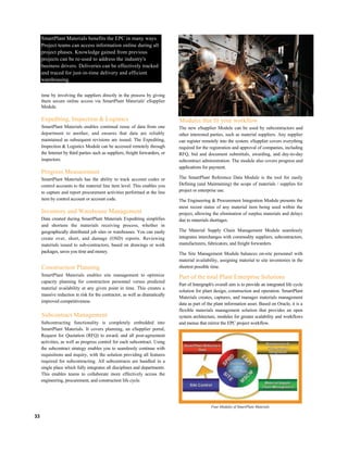 SmartPlant Materials benefits the EPC in many ways.
Project teams can access information online during all
project phases. Knowledge gained from previous
projects can be re-used to address the industry's
business drivers. Deliveries can be effectively tracked
and traced for just-in-time delivery and efficient
warehousing.
time by involving the suppliers directly in the process by giving
them secure online access via SmartPlant Materials' eSupplier
Module.
Expediting, Inspection & Logistics
SmartPlant Materials enables continual reuse of data from one
department to another, and ensures that data are reliably
maintained as subsequent revisions are issued. The Expediting,
Inspection & Logistics Module can be accessed remotely through
the Internet by third parties such as suppliers, freight forwarders, or
inspectors.
Progress Measurement
SmartPlant Materials has the ability to track account codes or
control accounts to the material line item level. This enables you
to capture and report procurement activities performed at the line
item by control account or account code.
Inventory and Warehouse Management
Data created during SmartPlant Materials Expediting simplifies
and shortens the materials receiving process, whether in
geographically distributed job sites or warehouses. You can easily
create over, short, and damage (OSD) reports. Reviewing
materials issued to sub-contractors, based on drawings or work
packages, saves you time and money.
Construction Planning
SmartPlant Materials enables site management to optimize
capacity planning for construction personnel versus predicted
material availability at any given point in time. This creates a
massive reduction in risk for the contractor, as well as dramatically
improved competitiveness.
Subcontract Management
Subcontracting functionality is completely embedded into
SmartPlant Materials. It covers planning, an eSupplier portal,
Request for Quotation (RFQ) to award, and all post-agreement
activities, as well as progress control for each subcontract. Using
the subcontract strategy enables you to seamlessly continue with
requisitions and inquiry, with the solution providing all features
required for subcontracting. All subcontracts are handled in a
single place which fully integrates all disciplines and departments.
This enables teams to collaborate more effectively across the
engineering, procurement, and construction life cycle.
Modules that fit your workflow
The new eSupplier Module can be used by subcontractors and
other interested parties, such as material suppliers. Any supplier
can register remotely into the system. eSupplier covers everything
required for the registration and approval of companies, including
RFQ, bid and document submittals, awarding, and day-to-day
subcontract administration. The module also covers progress and
applications for payment.
The SmartPlant Reference Data Module is the tool for easily
Defining (and Maintaining) the scope of materials / supplies for
project or enterprise use.
The Engineering & Procurement Integration Module presents the
most recent status of any material item being used within the
project, allowing the elimination of surplus materials and delays
due to materials shortages.
The Material Supply Chain Management Module seamlessly
integrates interchanges with commodity suppliers, subcontractors,
manufacturers, fabricators, and freight forwarders.
The Site Management Module balances on-site personnel with
material availability, assigning material to site inventories in the
shortest possible time.
Part of the total Plant Enterprise Solutions
Part of Intergraph's overall aim is to provide an integrated life cycle
solution for plant design, construction and operation. SmartPlant
Materials creates, captures, and manages materials management
data as part of the plant information asset. Based on Oracle, it is a
flexible materials management solution that provides an open
system architecture, modules for greater scalability and workflows
and menus that mirror the EPC project workflow.
33
Four Modules of SmartPlant Materials
 
